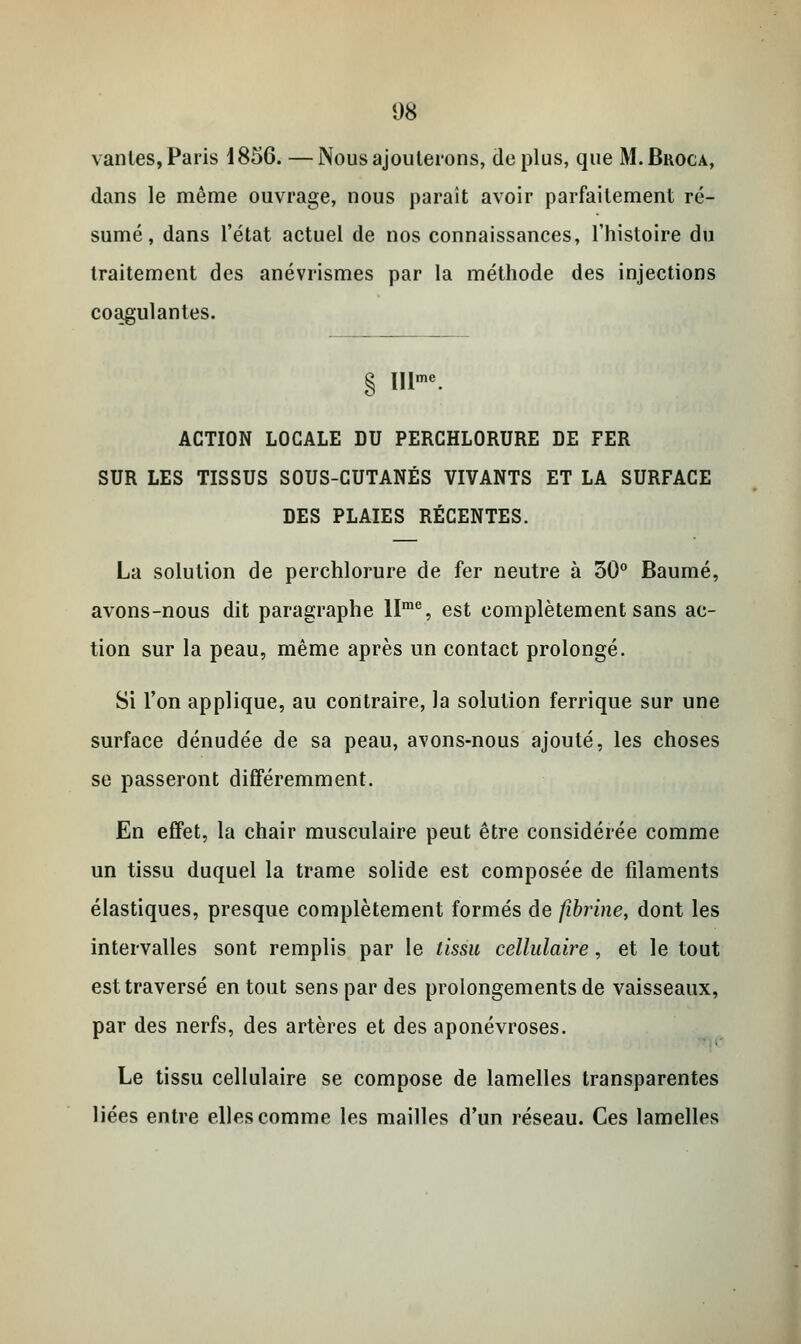 vantes, Paris i856. —Nous ajouterons, déplus, que M.Broca, dans le même ouvrage, nous paraît avoir parfaitement ré- sumé, dans l'état actuel de nos connaissances, l'histoire du traitement des anévrismes par la méthode des injections coagulantes. § IIlme. ACTION LOCALE DU PERCHLORURE DE FER SUR LES TISSUS SOUS-CUTANÉS VIVANTS ET LA SURFACE DES PLAIES RÉCENTES. La solution de perchlorure de fer neutre à 30° Baume, avons-nous dit paragraphe llme, est complètement sans ac- tion sur la peau, même après un contact prolongé. Si l'on applique, au contraire, la solution ferrique sur une surface dénudée de sa peau, avons-nous ajouté, les choses se passeront différemment. En effet, la chair musculaire peut être considérée comme un tissu duquel la trame solide est composée de filaments élastiques, presque complètement formés de fibrine, dont les intervalles sont remplis par le tissu cellulaire, et le tout est traversé en tout sens par des prolongements de vaisseaux, par des nerfs, des artères et des aponévroses. Le tissu cellulaire se compose de lamelles transparentes liées entre elles comme les mailles d'un réseau. Ces lamelles