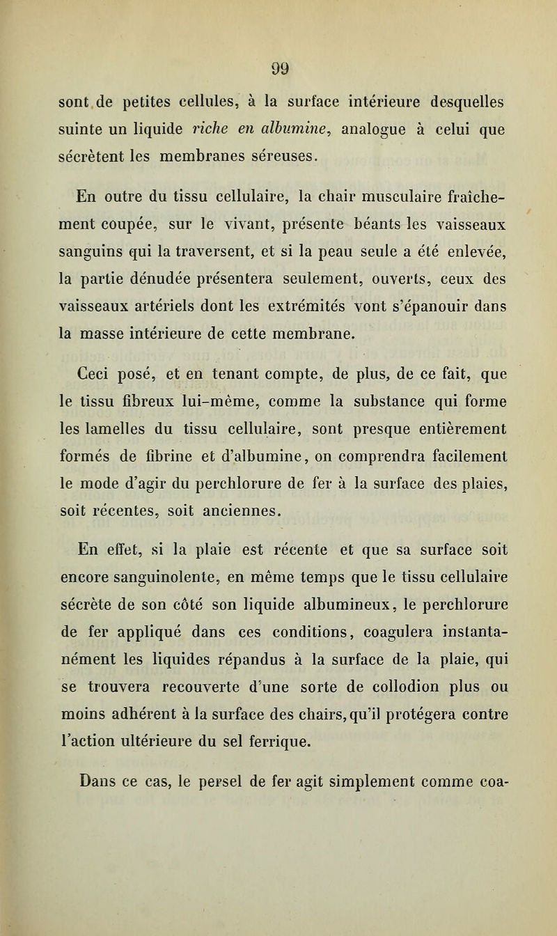 sont de petites cellules, à la surface intérieure desquelles suinte un liquide riche en albumine, analogue à celui que sécrètent les membranes séreuses. En outre du tissu cellulaire, la chair musculaire fraîche- ment coupée, sur le vivant, présente béants les vaisseaux sanguins qui la traversent, et si la peau seule a été enlevée, la partie dénudée présentera seulement, ouverts, ceux des vaisseaux artériels dont les extrémités vont s'épanouir dans la masse intérieure de cette membrane. Ceci posé, et en tenant compte, de plus, de ce fait, que le tissu fibreux lui-même, comme la substance qui forme les lamelles du tissu cellulaire, sont presque entièrement formés de fibrine et d'albumine, on comprendra facilement le mode d'agir du perchlorure de fer à la surface des plaies, soit récentes, soit anciennes. En effet, si la plaie est récente et que sa surface soit encore sanguinolente, en même temps que le tissu cellulaire sécrète de son côté son liquide albumineux, le perchlorure de fer appliqué dans ces conditions, coagulera instanta- nément les liquides répandus à la surface de la plaie, qui se trouvera recouverte d'une sorte de collodion plus ou moins adhérent à la surface des chairs, qu'il protégera contre l'action ultérieure du sel ferrique. Dans ce cas, le persel de fer agit simplement comme coa-