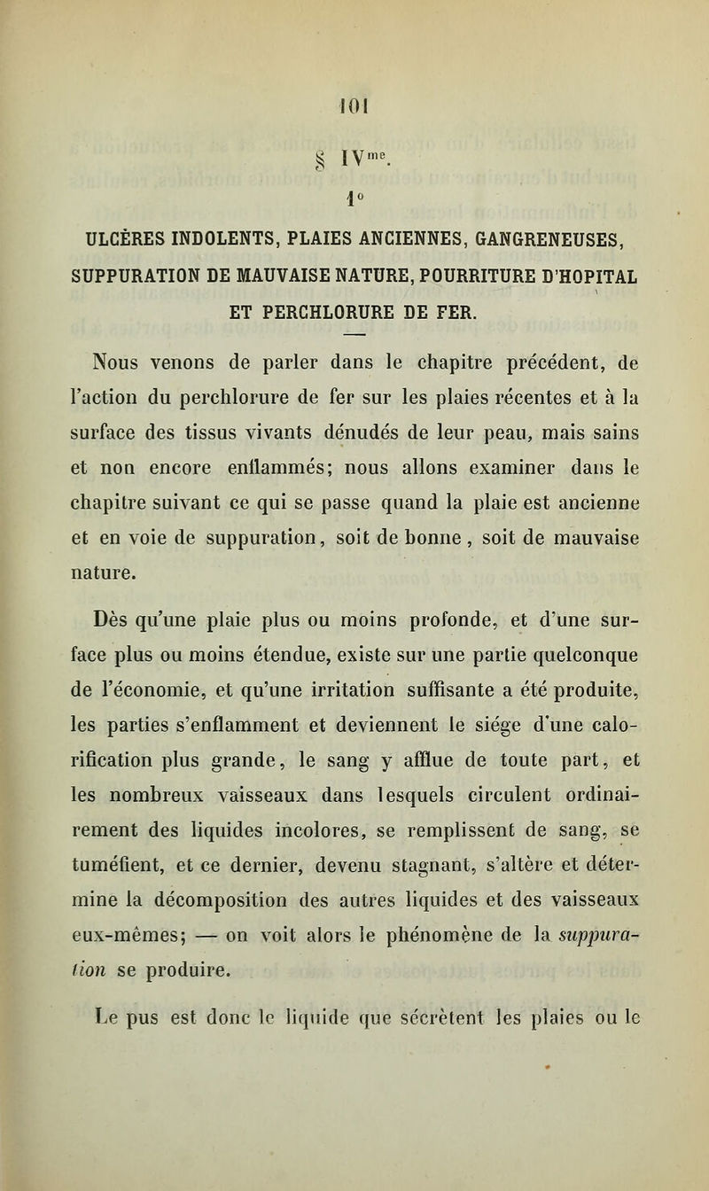 g IVme. ULCÈRES INDOLENTS, PLAIES ANCIENNES, GANGRENEUSES, SUPPURATION DE MAUVAISE NATURE, POURRITURE D'HOPITAL ET PERCHLORURE DE FER. Nous venons de parler dans le chapitre précédent, de l'action du perchlorure de fer sur les plaies récentes et à la surface des tissus vivants dénudés de leur peau, mais sains et nou encore enflammés; nous allons examiner dans le chapitre suivant ce qui se passe quand la plaie est ancienne et en voie de suppuration, soit de bonne , soit de mauvaise nature. Dès qu'une plaie plus ou moins profonde, et d'une sur- face plus ou moins étendue, existe sur une partie quelconque de l'économie, et qu'une irritation suffisante a été produite, les parties s'enflamment et deviennent le siège d'une calo- rification plus grande, le sang y afflue de toute part, et les nombreux vaisseaux dans lesquels circulent ordinai- rement des liquides incolores, se remplissent de sang, se tuméfient, et ce dernier, devenu stagnant, s'altère et déter- mine la décomposition des autres liquides et des vaisseaux eux-mêmes; — on voit alors le phénomène de la suppura- lion se produire. Le pus est donc le liquide que sécrètent les plaies ou le