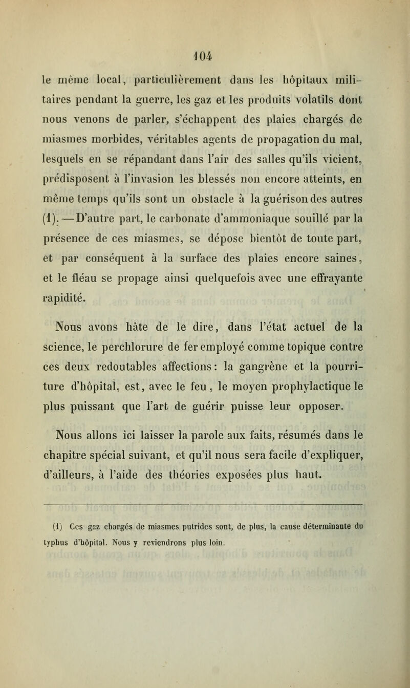 404 le même local, particulièrement dans les hôpitaux mili- taires pendant la guerre, les gaz et les produits volatils dont nous venons de parler, s'échappent des plaies chargés de miasmes morbides, véritables agents de propagation du mal, lesquels en se répandant dans l'air des salles qu'ils vicient, prédisposent à l'invasion les blessés non encore atteints, en même temps qu'ils sont un obstacle à la guérison des autres (4).—D'autre part, le carbonate d'ammoniaque souillé par la présence de ces miasmes, se dépose bientôt de toute part, et par conséquent à la surface des plaies encore saines, et le fléau se propage ainsi quelquefois avec une effrayante rapidité. Nous avons hâte de le dire, dans l'état actuel de la science, le perchlorure de fer employé comme topique contre ces deux redoutables affections: la gangrène et la pourri- ture d'hôpital, est, avec le feu, le moyen prophylactique le plus puissant que l'art de guérir puisse leur opposer. Nous allons ici laisser la parole aux faits, résumés dans le chapitre spécial suivant, et qu'il nous sera facile d'expliquer, d'ailleurs, à l'aide des théories exposées plus haut. (1) Ces gaz chargés de miasmes putrides sont, de plus, la cause déterminante du typhus d'hôpital. Nous y reviendrons plus loin.