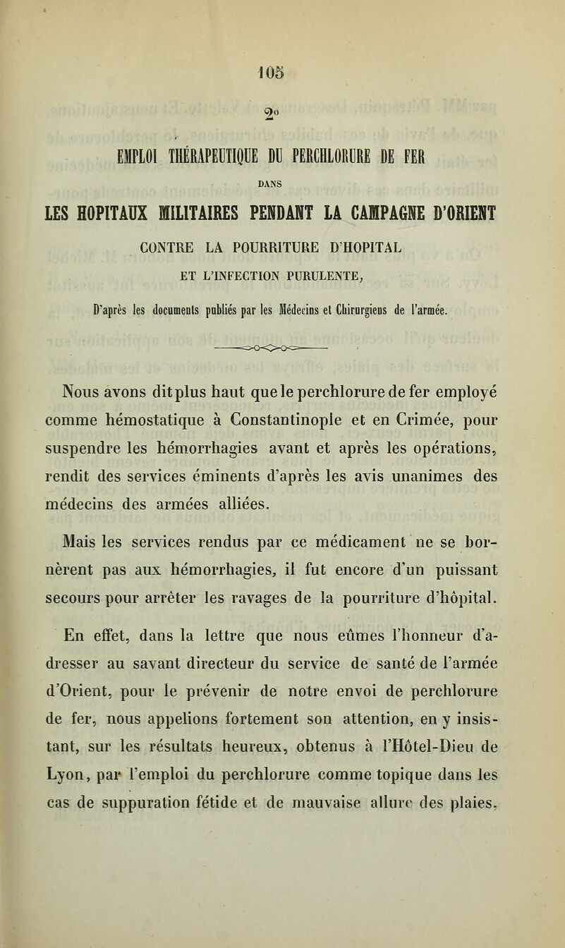 EMPLOI THÉRAPEUTIQUE DU PERCHLORURE DE FER DANS LES HOPITAUX MILITAIRES PENDANT LÀ CAMPAGNE D'ORIENT CONTRE LA POURRITURE D'HOPITAL ET L'INFECTION PURULENTE, D'après les documents publiés par les Médecins et Chirurgiens de l'armée. Nous avons dit plus haut queleperchloruredefer employé comme hémostatique à Constantinople et en Crimée, pour suspendre les hémorrhagies avant et après les opérations, rendit des services éminents d'après les avis unanimes des médecins des armées alliées. Mais les services rendus par ce médicament ne se bor- nèrent pas aux hémorrhagies, il fut encore d'un puissant secours pour arrêter les ravages de la pourriture d'hôpital. En effet, dans la lettre que nous eûmes l'honneur d'a- dresser au savant directeur du service de santé de l'armée d'Orient, pour le prévenir de notre envoi de perchlorure de fer, nous appelions fortement son attention, en y insis- tant, sur les résultats heureux, obtenus à l'Hôtel-Dieu de Lyon, par l'emploi du perchlorure comme topique dans les cas de suppuration fétide et de mauvaise allure des plaies.