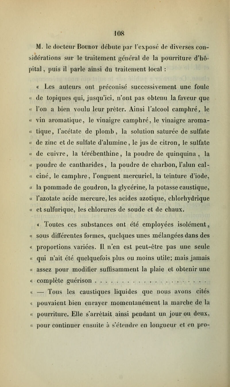 M. le docteur Bourot débute par l'exposé de diverses con- sidérations sur le traitement général de la pourriture d'hô- pital , puis il parle ainsi du traitement local : « Les auteurs ont préconisé successivement une foule « de topiques qui, jusqu'ici, n'ont pas obtenu la faveur que « l'on a bien voulu leur prêter. Ainsi l'alcool camphré, le « vin aromatique, le vinaigre camphré, le vinaigre aroma- « tique, l'acétate de plomb, la solution saturée de sulfate « de zinc et de sulfate d'alumine, le jus de citron, le sulfate « de cuivre, la térébenthine, la poudre de quinquina, la « poudre de cantharides, la poudre de charbon, l'alun cal- « ciné, le camphre, l'onguent mercuriel, la teinture d'iode, « la pommade de goudron, la glycérine, la potasse caustique, « l'azotate acide mercure, les acides azotique, chlorhydrique « et sulfurique, les chlorures de soude et de chaux. « Toutes ces substances ont été employées isolément, « sous différentes formes, quelques unes mélangées dans des « proportions variées. Il n'en est peut-être pas une seule « qui n'ait été quelquefois plus ou moins utile; mais jamais « assez pour modifier suffisamment la plaie et obtenir une a. complète guérison « — Tous les caustiques liquides que nous avons cités « pouvaient bien enrayer momentanément la marche de la « pourriture. Elle s'arrêtait ainsi pendant un jour ou deux, « pour continuer ensuite à s'étendre en longueur et en pro-