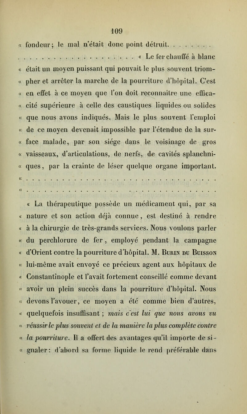 « fondeur; le mal n'était donc point détruit « Le fer chauffé à blanc « était un moyen puissant qui pouvait le plus souvent triom- « pher et arrêter la marche de la pourriture d'hôpital. C'est « en effet à ce moyen que l'on doit reconnaître une effica- ce cité supérieure à celle des caustiques liquides ou solides « que nous avons indiqués. Mais le plus souvent l'emploi « de ce moyen devenait impossible par l'étendue de la sur- ce face malade, par son siège dans le voisinage de gros ce vaisseaux, d'articulations, de nerfs, de cavités splanchni- « ques, par la crainte de léser quelque organe important. « La thérapeutique possède un médicament qui, par sa «x nature et son action déjà connue, est destiné à rendre « à la chirurgie de très-grands services. Nous voulons parler ce du perchlorure de fer, employé pendant la campagne « d'Orient contre la pourriture d'hôpital. M. Burin du Buisson « lui-même avait envoyé ce précieux agent aux hôpitaux de « Constantinople et l'avait fortement conseillé comme devant « avoir un plein succès dans la pourriture d'hôpital. Nous e< devons l'avouer, ce moyen a été comme bien d'autres, ce quelquefois insuffisant ; mais c'est lui que nous avons vu « réussir le plus souvent et de la manière la plus complète contre ce la pourriture. Il a offert des avantages qu'il importe de si- ée gnaler: d'abord sa forme liquide le rend préférable dans