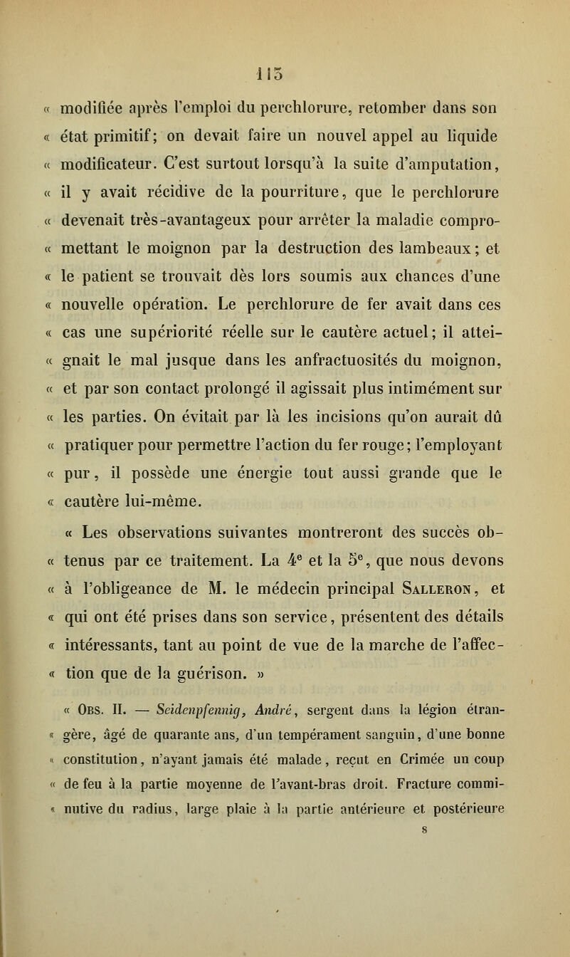 115 « modifiée après l'emploi du perchlorure, retomber dans son « état primitif; on devait faire un nouvel appel au liquide « modificateur. C'est surtout lorsqu'à la suite d'amputation, « il y avait récidive de la pourriture, que le perchlorure « devenait très-avantageux pour arrêter la maladie compro- « mettant le moignon par la destruction des lambeaux ; et « le patient se trouvait dès lors soumis aux chances d'une « nouvelle opération. Le perchlorure de fer avait dans ces « cas une supériorité réelle sur le cautère actuel; il attei- « gnait le mal jusque dans les anfractuosités du moignon, « et par son contact prolongé il agissait plus intimement sur « les parties. On évitait par là les incisions qu'on aurait dû « pratiquer pour permettre l'action du fer rouge; l'employant « pur, il possède une énergie tout aussi grande que le « cautère lui-même. « Les observations suivantes montreront des succès ob- « tenus par ce traitement. La 4e et la 5e, que nous devons « à l'obligeance de M. le médecin principal Salleron, et « qui ont été prises dans son service, présentent des détails « intéressants, tant au point de vue de la marche de l'affec- « tion que de la guérison. » « Obs. II. — Seidenpfennig, André, sergent dans la légion élran- « gère, âgé de quarante ans, d'un tempérament sanguin, d'une bonne «. constitution, n'ayant jamais été malade, reçut en Crimée un coup « de feu à la partie moyenne de Tavant-bras droit. Fracture commi- « nutive du radius, large plaie à la partie antérieure et postérieure