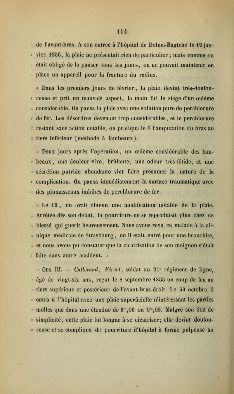 H4 <« de l'avant-bras. A son entrée à l'hôpital de Dolma-Bagtché le 12 jan- j vier 4856, la plaie ne présentait rien de particulier ; mais comme on « était obligé de la panser tous les jours, on ne pouvait maintenir en « place un appareil pour la fracture du radius. « Dans les premiers jours de février, la plaie devint très-doulou- « reuse et prit un mauvais aspect, la main fut le siège d'un œdème « considérable. On pansa la plaie avec une solution pure de perchlorure « de fer. Les désordres devenant trop considérables, et le perchlorure « restant sans action notable, on pratiqua le 6 l'amputation du bras au < tiers inférieur (méthode à lambeaux). « Deux jours après l'opération, un œdème considérable des lam- « beaux, une douleur vive, brûlante, une odeur très-fétide, et une « sécrétion putride abondante vint faire présumer la nature de la « complication. On pansa immédiatement la surface traumatique avec « des plumasseaux imbibés de perchlorure de fer. « Le 10, on avait obtenu une modification notable de la plaie. « Arrêtée dès son début, la pourriture ne se reproduisit plus chez ce << blessé qui guérit heureusement. Nous avons revu ce malade à la éli- te nique médicale de Strasbourg, où il était entré pour une bronchite, « et nous avons pu constater que la cicatrisation de son moignon s'était « faite sans autre accident. » « Obs. III. — Callérand, Fércol, soldat au 21e régiment de ligne, « âgé de vingt-six ans, reçut le 8 septembre 1855 un coup de feu au « tiers supérieur et postérieur de l'avant-bras droit. Le 50 octobre il « entra à l'hôpital avec une plaie superficielle n'intéressant les parties « molles que dans une étendue de 0m,06 ou 0m,08. Malgré son état de « simplicité, cette plaie fut longue à se cicatriser; elle devint doulou- « reuse et se compliqua de pourriture d'hôpital à forme pulpeuse au
