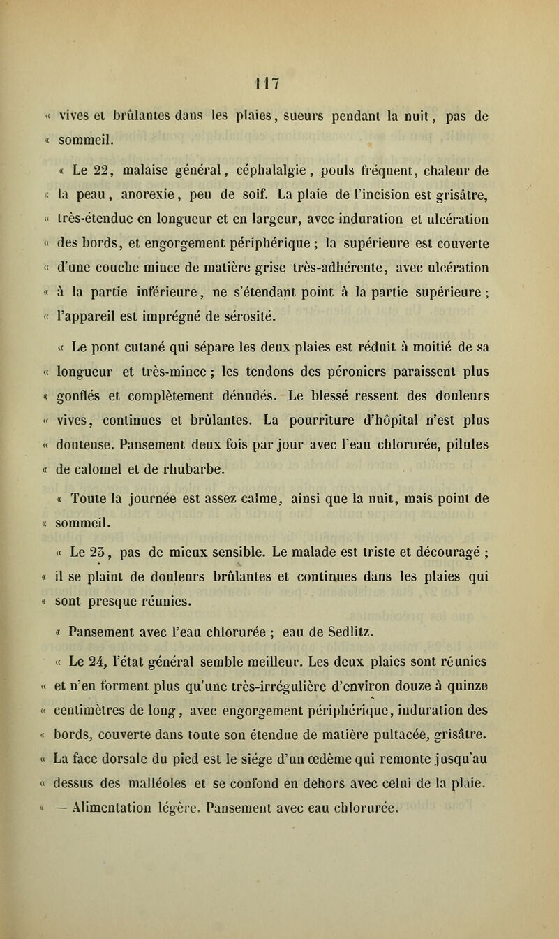 « vives et brûlantes dans les plaies, sueurs pendant la nuit, pas de « sommeil. « Le 22, malaise général, céphalalgie, pouls fréquent, chaleur de « là peau, anorexie, peu de soif. La plaie de l'incision est grisâtre, « très-étendue en longueur et en largeur, avec induration et ulcération « des bords, et engorgement périphérique ; la supérieure est couverte << d'une couche mince de matière grise très-adhérente, avec ulcération « à la partie inférieure, ne s'étendant point à la partie supérieure ; « l'appareil est imprégné de sérosité. >( Le pont cutané qui sépare les deux plaies est réduit à moitié de sa « longueur et très-mince ; les tendons des péroniers paraissent plus i gonflés et complètement dénudés. Le blessé ressent des douleurs « vives, continues et brûlantes. La pourriture d'hôpital n'est plus « douteuse. Pansement deux fois par jour avec l'eau chlorurée, pilules « de calomel et de rhubarbe. « Toute la journée est assez calme, ainsi que la nuit, mais point de « sommeil. « Le 23, pas de mieux sensible. Le malade est triste et découragé ; « il se plaint de douleurs brûlantes et continues dans les plaies qui « sont presque réunies. « Pansement avec l'eau chlorurée ; eau de Sedlitz. « Le 24, l'état général semble meilleur. Les deux plaies sont réunies « et n'en forment plus qu'une très-irrégulière d'environ douze à quinze « centimètres de long, avec engorgement périphérique, induration des « bords, couverte dans toute son étendue de matière pultacée, grisâtre. « La face dorsale du pied est le siège d'un œdème qui remonte jusqu'au « dessus des malléoles et se confond en dehors avec celui de la plaie. « — Alimentation légère. Pansement avec eau chlorurée.