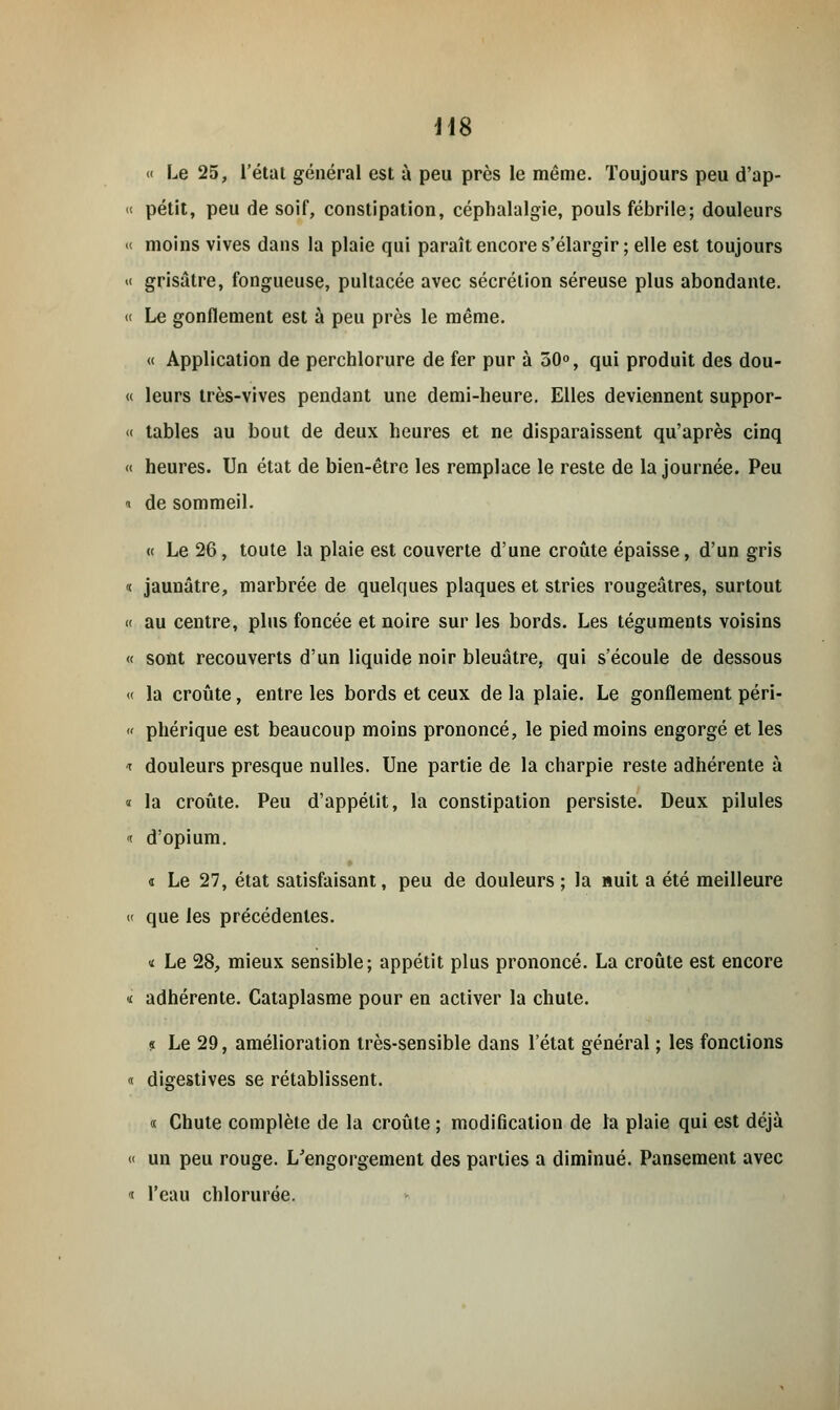 « Le 25, l'état général est à peu près le même. Toujours peu d'ap- « petit, peu de soif, constipation, céphalalgie, pouls fébrile; douleurs « moins vives dans la plaie qui paraît encore s'élargir ; elle est toujours « grisâtre, fongueuse, pultacée avec sécrétion séreuse plus abondante. « Le gonflement est à peu près le même. « Application de perchlorure de fer pur à 50°, qui produit des dou- « leurs très-vives pendant une demi-heure. Elles deviennent suppor- '< tables au bout de deux heures et ne disparaissent qu'après cinq « heures. Un état de bien-être les remplace le reste de la journée. Peu « de sommeil. « Le 26, toute la plaie est couverte d'une croûte épaisse, d'un gris « jaunâtre, marbrée de quelques plaques et stries rougeâtres, surtout « au centre, plus foncée et noire sur les bords. Les téguments voisins « sont recouverts d'un liquide noir bleuâtre, qui s'écoule de dessous « la croûte, entre les bords et ceux de la plaie. Le gonflement péri- « phérique est beaucoup moins prononcé, le pied moins engorgé et les i douleurs presque nulles. Une partie de la charpie reste adhérente à « la croûte. Peu d'appétit, la constipation persiste. Deux pilules i d'opium. « Le 27, état satisfaisant, peu de douleurs ; la nuit a été meilleure « que les précédentes. i Le 28, mieux sensible; appétit plus prononcé. La croûte est encore « adhérente. Cataplasme pour en activer la chute. « Le 29, amélioration très-sensible dans l'état général ; les fonctions « digestives se rétablissent. « Chute complète de la croûte ; modification de la plaie qui est déjà « un peu rouge. L'engorgement des parties a diminué. Pansement avec i l'eau chlorurée.