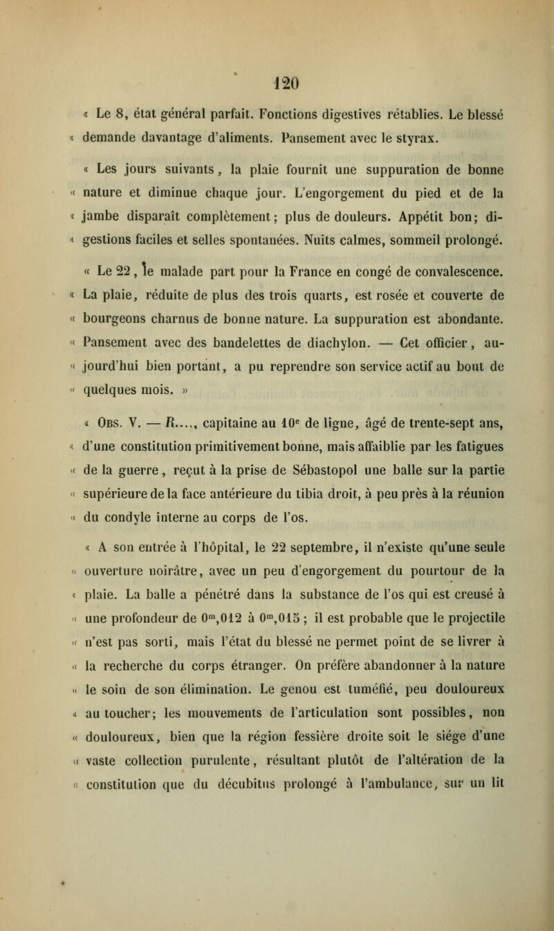 « Le 8, état général parfait. Fonctions digestives rétablies. Le blessé « demande davantage d'aliments. Pansement avec le styrax. « Les jours suivants, la plaie fournit une suppuration de bonne « nature et diminue chaque jour. L'engorgement du pied et de la < jambe disparaît complètement; plus de douleurs. Appétit bon; di- ■ gestions faciles et selles spontanées. Nuits calmes, sommeil prolongé. « Le 22 , le malade part pour la France en congé de convalescence. « La plaie, réduite de plus des trois quarts, est rosée et couverte de « bourgeons charnus de bonne nature. La suppuration est abondante. « Pansement avec des bandelettes de diachylon. — Cet officier, au- « jourd'hui bien portant, a pu reprendre son service actif au bout de « quelques mois. » « Obs. V. — R...., capitaine au 10e de ligne, âgé de trente-sept ans, < d'une constitution primitivement bonne, mais affaiblie par les fatigues « de la guerre, reçut à la prise de Sébastopol une balle sur la partie « supérieure de la face antérieure du tibia droit, à peu près à la réunion « du condyle interne au corps de l'os. « A son entrée à l'hôpital, le 22 septembre, il n'existe qu'une seule « ouverture noirâtre, avec un peu d'engorgement du pourtour de la i plaie. La balle a pénétré dans la substance de l'os qui est creusé à < une profondeur de 0m,012 à 0m,015 ; il est probable que le projectile « n'est pas sorti, mais l'état du blessé ne permet point de se livrer à < la recherche du corps étranger. On préfère abandonner à la nature « le soin de son élimination. Le genou est tuméfié, peu douloureux « au toucher; les mouvements de l'articulation sont possibles, non « douloureux, bien que la région fessière droite soit le siège d'une « vaste collection purulente, résultant plutôt de l'altération de la « constitution que du décubitus prolongé à l'ambulance, sur un lit