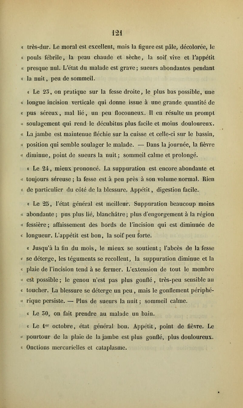 « très-dur. Le moral est excellent, mais la figure est pâle, décolorée, le « pouls fébrile, la peau chaude et sèche, la soif vive et l'appétit « presque nul. L'état du malade est grave ; sueurs abondantes pendant « la nuit, peu de sommeil. « Le 23, on pratique sur la fesse droite, le plus bas possible, une « longue incision verticale qui donne issue à une grande quantité de « pus séreux, mal lié, un peu floconneux. Il en résulte un prompt « soulagement qui rend le décubitus plus facile et moins douloureux. « La jambe est maintenue fléchie sur la cuisse et celle-ci sur le bassin, « position qui semble soulager le malade. — Dans la journée, la fièvre « diminue, point de sueurs la nuit ; sommeil calme et prolongé. « Le 24, mieux prononcé. La suppuration est encore abondante et « toujours séreuse ; la fesse est à peu près à son volume normal. Rien « de particulier du côté de la blessure. Appétit, digestion facile. « Le 25, l'état général est meilleur. Suppuration beaucoup moins « abondante ; pus plus lié, blanchâtre ; plus d'engorgement à la région « fessière ; affaissement des bords de l'incision qui est diminuée de « longueur. L'appétit est bon, la soif peu forte. « Jusqu'à la fin du mois, le mieux se soutient; l'abcès de la fesse « se déterge, les téguments se recollent, la suppuration diminue et la « plaie de l'incision tend à se fermer. L'extension de tout le membre « est possible ; le genou n'est pas plus gonflé, très-peu sensible au « toucher. La blessure se déterge un peu, mais le gonflement périphé- « rique persiste. — Plus de sueurs la nuit ; sommeil calme. « Le 50, on fait prendre au malade un bain. « Le 1er octobre, état général bon. Appétit, point de fièvre. Le « pourtour de la plaie de la jambe est plus gonflé, plus douloureux. « Onctions mercurielles et cataplasme.