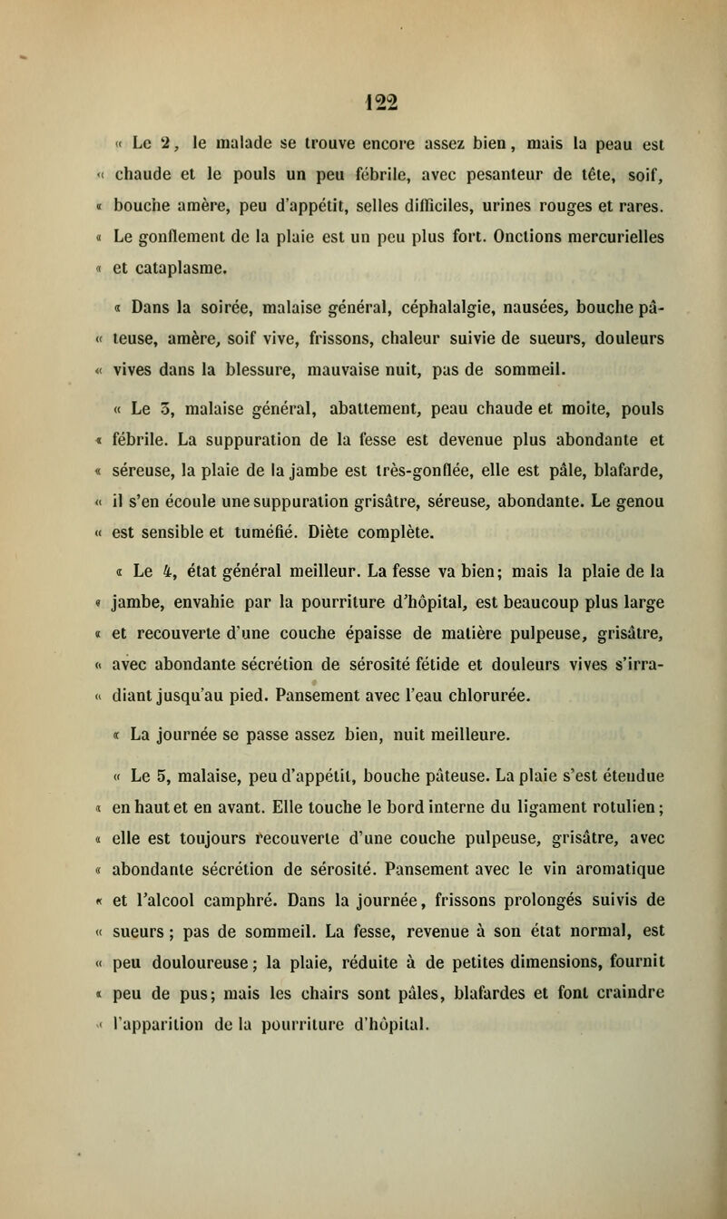 « Le 2, le malade se trouve encore assez bien, mais la peau est « chaude et le pouls un peu fébrile, avec pesanteur de tête, soif, « bouche amère, peu d'appétit, selles difficiles, urines rouges et rares. « Le gonflement de la plaie est un peu plus fort. Onctions mercurielles « et cataplasme. « Dans la soirée, malaise général, céphalalgie, nausées, bouche pâ- u teuse, amère, soif vive, frissons, chaleur suivie de sueurs, douleurs « vives dans la blessure, mauvaise nuit, pas de sommeil. « Le 3, malaise général, abattement, peau chaude et moite, pouls « fébrile. La suppuration de la fesse est devenue plus abondante et « séreuse, la plaie de la jambe est très-gontïée, elle est pâle, blafarde, « il s'en écoule une suppuration grisâtre, séreuse, abondante. Le genou « est sensible et tuméfié. Diète complète. « Le 4, état général meilleur. La fesse va bien; mais la plaie de la <? jambe, envahie par la pourriture d'hôpital, est beaucoup plus large « et recouverte d'une couche épaisse de matière pulpeuse, grisâtre, « avec abondante sécrétion de sérosité fétide et douleurs vives s'irra- « diant jusqu'au pied. Pansement avec l'eau chlorurée. « La journée se passe assez bien, nuit meilleure. « Le 5, malaise, peu d'appétit, bouche pâteuse. La plaie s'est étendue «. en haut et en avant. Elle touche le bord interne du ligament rotulien ; « elle est toujours recouverte d'une couche pulpeuse, grisâtre, avec « abondante sécrétion de sérosité. Pansement avec le vin aromatique « et l'alcool camphré. Dans la journée, frissons prolongés suivis de « sueurs ; pas de sommeil. La fesse, revenue à son état normal, est « peu douloureuse ; la plaie, réduite à de petites dimensions, fournit « peu de pus; mais les chairs sont pâles, blafardes et font craindre « l'apparition de la pourriture d'hôpital.