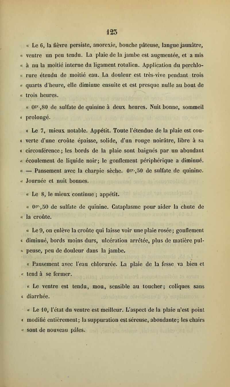 « Le 6, la fièvre persiste, anorexie, bouche pâteuse, langue jaunâtre, <« ventre un peu tendu. La plaie de la jambe est augmentée, et a mis « à nu la moitié interne du ligament rotulien. Application du perchlo- « rure étendu de moitié eau. La douleur est très-vive pendant trois « quarts d'heure, elle diminue ensuite et est presque nulle au bout de « trois heures. « 0sr-,80 de sulfate de quinine à deux heures. Nuit bonne, sommeil « prolongé. « Le 7, mieux notable. Appétit. Toute l'étendue de la plaie est cou- « verte d'une croûte épaisse, solide, d'un rouge noirâtre, libre à sa « circonférence ; les bords de la plaie sont baignés par un abondant *< écoulement de liquide noir; le gonflement périphérique a diminué. « — Pansement avec la charpie sèche. 0sr-,50 de sulfate de quinine. v< Journée et nuit bonnes. « Le 8, le mieux continue ; appétit. « 0sr-,50 de sulfate de quinine. Cataplasme pour aider la chute de « la croûte. « Le 9, on enlève la croûte qui laisse voir une plaie rosée ; gonflement « diminué, bords moins durs, ulcération arrêtée, plus de matière pul- n peuse, peu de douleur dans la jambe. « Pansement avec l'eau chlorurée. La plaie de la fesse va bien et « tend à se fermer. « Le ventre est tendu, mou, sensible au toucher; coliques sans « diarrhée. « Le 10, l'état du ventre est meilleur. L'aspect de la plaie n'est point i modifié entièrement; la suppuration est séreuse, abondante; les chairs « sont de nouveau pâles.