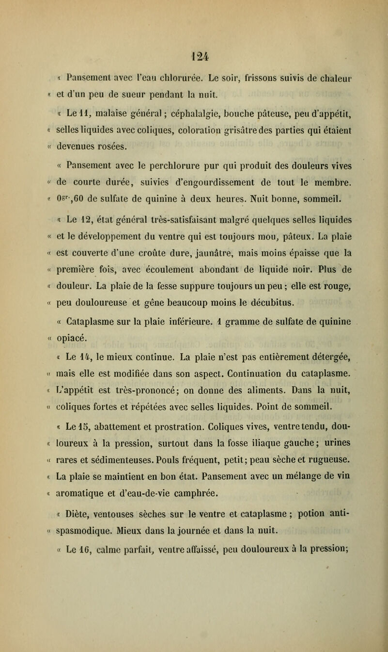 * Pansement avec l'eau chlorurée. Le soir, frissons suivis de chaleur « et d'un peu de sueur pendant la nuit. « Le 11, malaise général ; céphalalgie, bouche pâteuse, peu d'appétit, * selles liquides avec coliques, coloration grisâtre des parties qui étaient « devenues rosées. « Pansement avec le perchlorure pur qui produit des douleurs vives « de courte durée, suivies d'engourdissement de tout le membre. « 0sr-,G0 de sulfate de quinine à deux heures. Nuit bonne, sommeil. * Le 12, état général très-satisfaisant malgré quelques selles liquides « et le développement du ventre qui est toujours mou, pâteux. La plaie « est couverte d'une croûte dure, jaunâtre, mais moins épaisse que la « première fois, avec écoulement abondant de liquide noir. Plus de < douleur. La plaie de la fesse suppure toujours un peu ; elle est rouge, « peu douloureuse et gêne beaucoup moins le décubitus. « Cataplasme sur la plaie inférieure. 1 gramme de sulfate de quinine « opiacé. « Le 14, le mieux continue. La plaie n'est pas entièrement détergée, « mais elle est modifiée dans son aspect. Continuation du cataplasme. « L'appétit est très-prononcé; on donne des aliments. Dans la nuit, « coliques fortes et répétées avec selles liquides. Point de sommeil. « Le 15, abattement et prostration. Coliques vives, ventre tendu, dou- « loureux à la pression, surtout dans la fosse iliaque gauche ; urines « rares et sédimenteuses. Pouls fréquent, petit; peau sèche et rugueuse. « La plaie se maintient en bon état. Pansement avec un mélange de vin « aromatique et d'eau-de-vie camphrée. « Diète, ventouses sèches sur le ventre et cataplasme ; potion anti- « spasmodique. Mieux dans la journée et dans la nuit. « Le 16, calme parfait, ventre affaissé, peu douloureux à la pression;