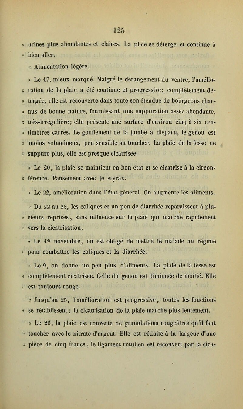 1-25 « urines plus abondantes et claires. La plaie se déterge et continue à « bien aller. « Alimentation légère. « Le 17, mieux marqué. Malgré le dérangement du ventre, l'amélio- i ration de la plaie a été continue et progressive; complètement dé- « tergée, elle est recouverte dans toute son étendue de bourgeons char- « nus de bonne nature, fournissant une suppuration assez abondante, <t très-irrégulière ; elle présente une surface d'environ cinq à six cen- « limètres carrés. Le gonflement de la jambe a disparu, le genou est « moins volumineux, peu sensible au toucher. La plaie de la fesse ne « suppure plus, elle est presque cicatrisée. « Le 20, la plaie se maintient en bon état et se cicatrise à la circon- « férence. Pansement avec le styrax. a Le 22, amélioration dans l'état général. On augmente les aliments. « Du 22 au 28, les coliques et un peu de diarrhée reparaissent à plu- « sieurs reprises, sans influence sur la plaie qui marche rapidement * vers la cicatrisation. « Le 1er novembre, on est obligé de mettre le malade au régime ï pour combattre les coliques et la diarrhée. « Le 9, on donne un peu plus d'aliments. La plaie de la fesse est « complètement cicatrisée. Celle du genou est diminuée de moitié. Elle « est toujours rouge. « Jusqu'au 25, l'amélioration est progressive, toutes les fonctions « se rétablissent ; la cicatrisation de la plaie marche plus lentement. « Le 26, la plaie est couverte de granulations rougeâtres qu'il faut « toucher avec le nitrate d'argent. Elle est réduite à la largeur d'une « pièce de cinq francs ; le ligament rotulien est recouvert par la cica-