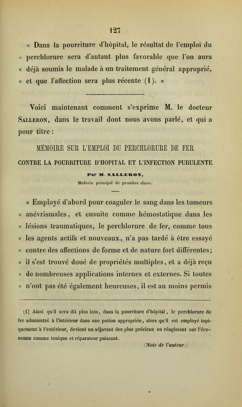 « Dans la pourriture d'hôpital, le résultat de l'emploi du « perchlorure sera d'autant plus favorable que l'on aura « déjà soumis le malade à un traitement général approprié, « et que l'affection sera plus récente (1). » Voici maintenant comment s'exprime M. le docteur Salleron, dans le travail dont nous avons parlé, et qui a pour titre : MÉMOIRE SUR L'EMPLOI DU PERCHLORURE DE FER CONTRE LA POURRITURE D'HOPITAL ET L'INFECTION PURULENTE par M- SALLEROW, Médecin principal de première classe. « Employé d'abord pour coaguler le sang dans les tumeurs « anévrismales, et ensuite comme hémostatique dans les « lésions traumatiques, le perchlorure de fer, comme tous « les agents actifs et nouveaux, n'a pas tardé à être essayé « contre des affections de forme et de nature fort différentes; « il s'est trouvé doué de propriétés multiples, et a déjà reçu « de nombreuses applications internes et externes. Si toutes « n'ont pas été également heureuses, il est au moins permis (1) Ainsi qu'il sera dit plus loin, dans la pourriture d'hôpital, le perchlorure de fer administré à l'intérieur dans une potion appropriée, alors qu'il est employé topi- quement à l'extérieur, devient un adjuvant des plus précieux en réagissant sur l'éco- nomie comme tonique et réparateur puissant. (Note de Vauteur.)