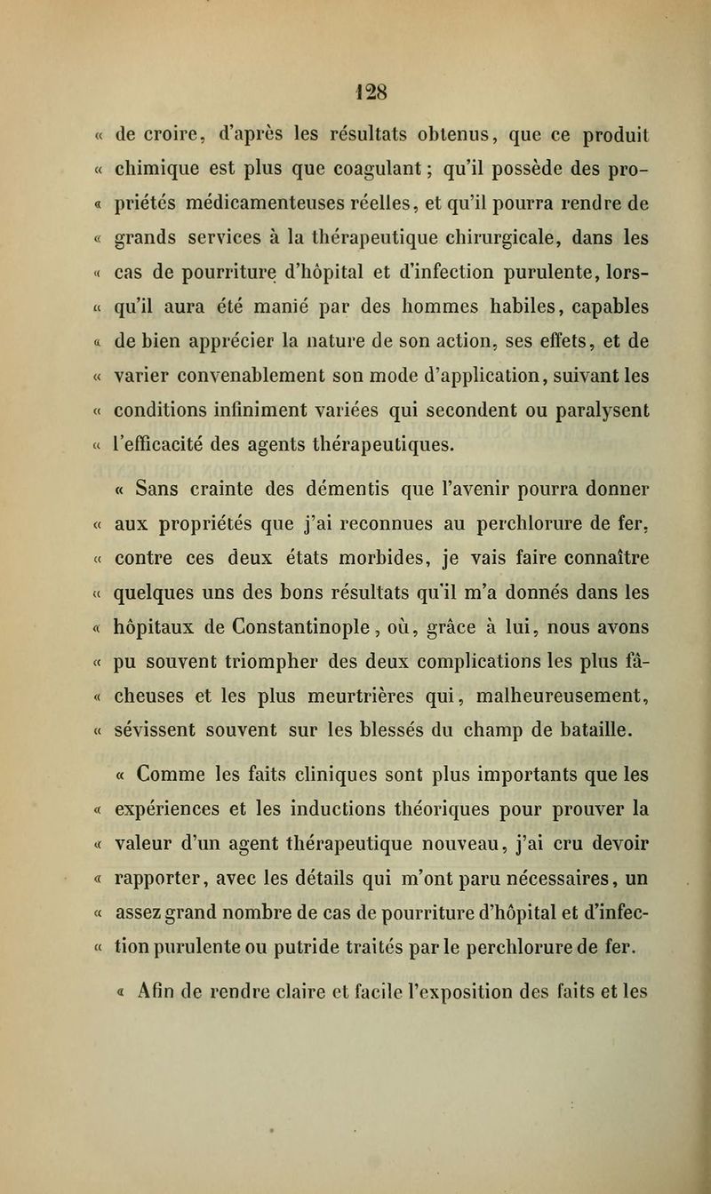 « de croire, d'après les résultats obtenus, que ce produit « chimique est plus que coagulant ; qu'il possède des pro- « priétés médicamenteuses réelles, et qu'il pourra rendre de « grands services à la thérapeutique chirurgicale, dans les « cas de pourriture d'hôpital et d'infection purulente, lors- « qu'il aura été manié par des hommes habiles, capables « de bien apprécier la nature de son action, ses effets, et de « varier convenablement son mode d'application, suivant les « conditions infiniment variées qui secondent ou paralysent « l'efficacité des agents thérapeutiques. « Sans crainte des démentis que l'avenir pourra donner « aux propriétés que j'ai reconnues au perchlorure de fer, « contre ces deux états morbides, je vais faire connaître « quelques uns des bons résultats qu'il m'a donnés dans les « hôpitaux de Constantinople, où, grâce à lui, nous avons « pu souvent triompher des deux complications les plus ia- « cheuses et les plus meurtrières qui, malheureusement, « sévissent souvent sur les blessés du champ de bataille. « Comme les faits cliniques sont plus importants que les « expériences et les inductions théoriques pour prouver la « valeur d'un agent thérapeutique nouveau, j'ai cru devoir « rapporter, avec les détails qui m'ont paru nécessaires, un « assez grand nombre de cas de pourriture d'hôpital et d'infec- « tion purulente ou putride traités par le perchlorure de fer. « Afin de rendre claire et facile l'exposition des faits et les