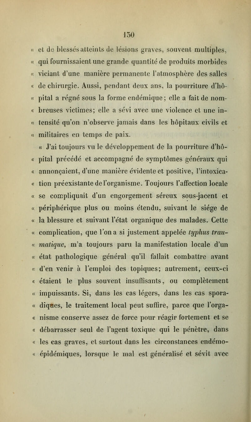 J50 « et do blesses atteints de lésions graves, souvent multiples, « qui fournissaient une grande quantité de produits morbides « viciant d'une manière permanente l'atmosphère des salles « de chirurgie. Aussi, pendant deux ans, la pourriture d'hô- « pital a régné sous la forme endémique; elle a fait de nom- ce breuses victimes; elle a sévi avec une violence et une in- « tensité qu'on n'observe jamais dans les hôpitaux civils et « militaires en temps de paix. « J'ai toujours vu le développement de la pourriture d'hô- « pital précédé et accompagné de symptômes généraux qui « annonçaient, d'une manière évidente et positive, l'intoxica- « tion préexistante de l'organisme. Toujours l'affection locale « se compliquait d'un engorgement séreux sous-jacent et « périphérique plus ou moins étendu, suivant le siège de « la blessure et suivant l'état organique des malades. Cette « complication, que l'on a si justement appelée typhus trau- « malique, m'a toujours paru la manifestation locale d'un « état pathologique général qu'il fallait combattre avant « d'en venir à l'emploi des topiques; autrement, ceux-ci « étaient le plus souvent insuffisants, ou complètement « impuissants. Si, dans les cas légers, dans les cas spora- « diques, le traitement local peut suffire, parce que l'orga- ne nisme conserve assez de force pour réagir fortement et se « débarrasser seul de l'agent toxique qui le pénètre, dans « les cas graves, et surtout dans les circonstances endémo- « épidémiques, lorsque le mal est généralisé et sévit avec