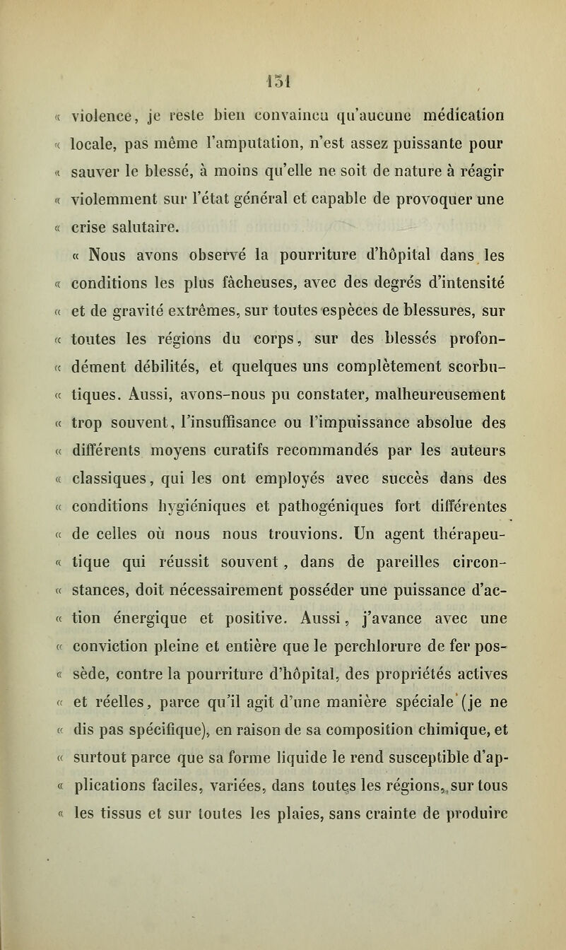 « violence, je reste bien convaincu qu'aucune médication « locale, pas même l'amputation, n'est assez puissante pour « sauver le blessé, à moins qu'elle ne soit de nature à réagir « violemment sur l'état général et capable de provoquer une « crise salutaire. « Nous avons observé la pourriture d'hôpital dans les « conditions les plus fâcheuses, avec des degrés d'intensité « et de gravité extrêmes, sur toutes espèces de blessures, sur « toutes les régions du corps, sur des blessés profon- te dément débilités, et quelques uns complètement scorbu- « tiques. Aussi, avons-nous pu constater, malheureusement « trop souvent, l'insuffisance ou l'impuissance absolue des « différents moyens curatifs recommandés par les auteurs « classiques, qui les ont employés avec succès dans des « conditions hygiéniques et pathogéniques fort différentes « de celles où nous nous trouvions. Un agent thérapeu- te tique qui réussit souvent, dans de pareilles circon- « stances, doit nécessairement posséder une puissance d'ac- te tion énergique et positive. Aussi, j'avance avec une « conviction pleine et entière que le perchlorure de fer pos- « sède, contre la pourriture d'hôpital, des propriétés actives « et réelles, parce qu'il agit d'une manière spéciale (je ne t< dis pas spécifique), en raison de sa composition chimique, et « surtout parce que sa forme liquide le rend susceptible d'ap- « plications faciles, variées, dans toutçs les régions,,sur tous « les tissus et sur toutes les plaies, sans crainte de produire
