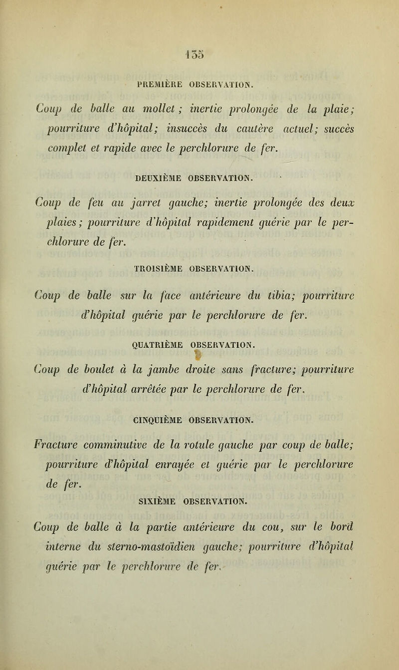 PREMIERE ORSERVATION. Coup de balle au mollet ; inertie prolongée de la plaie; pourriture d'hôpital; insuccès du cautère actuel; succès complet et rapide avec le perchlorure de fer. DEUXIÈME OBSERVATION. Coup de feu au jarret gauche; inertie prolongée des deux plaies ; pourriture d'hôpital rapidement guérie par le per- chlorure de fer. TROISIEME OBSERVATION. Coup de balle sur la face antérieure du tibia; pourriture d'hôpital guérie par le perchlorure de fer. QUATRIEME OBSERVATION. Coup de boulet à la jambe droite sans fracture; pourriture d'hôpital arrêtée par le perchlorure de fer. CINQUIÈME OBSERVATION. Fracture comminutive de la rotule gauche par coup de balle; pourriture d'hôpital enrayée et guérie par le perchlorure de fer. SIXIÈME OBSERVATION. Coup de balle à la partie antérieure du cou, sur le bord interne du sterno-mastoïdien gauche; pourriture d'hôpital guérie par le perchlorure de fer.