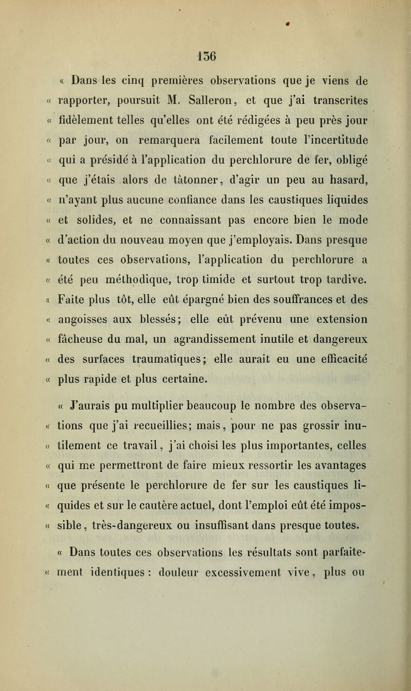 « Dans les cinq premières observations que je viens de « rapporter, poursuit M. Salleron, et que j'ai transcrites « fidèlement telles qu'elles ont été rédigées à peu près jour « par jour, on remarquera facilement toute l'incertitude « qui a présidé à l'application du perchlorure de fer, obligé « que j'étais alors de tâtonner, d'agir un peu au hasard, « n'ayant plus aucune confiance dans les caustiques liquides « et solides, et ne connaissant pas encore bien le mode « d'action du nouveau moyen que j'employais. Dans presque « toutes ces observations, l'application du perchlorure a « été peu méthodique, trop timide et surtout trop tardive. « Faite plus tôt, elle eût épargné bien des souffrances et des « angoisses aux blessés; elle eût prévenu une extension « fâcheuse du mal, un agrandissement inutile et dangereux « des surfaces traumatiques ; elle aurait eu une efficacité « plus rapide et plus certaine. « J'aurais pu multiplier beaucoup le nombre des observa- if tions que j'ai recueillies; mais, pour ne pas grossir inu- « tilement ce travail, j'ai choisi les plus importantes, celles « qui me permettront de faire mieux ressortir les avantages « que présente le perchlorure de fer sur les caustiques li- <c quides et sur le cautère actuel, dont l'emploi eût été impos- « sible, très-dangereux ou insuffisant dans presque toutes. « Dans toutes ces observations les résultats sont parfaite- ce ment identiques : douleur excessivement vive, plus ou