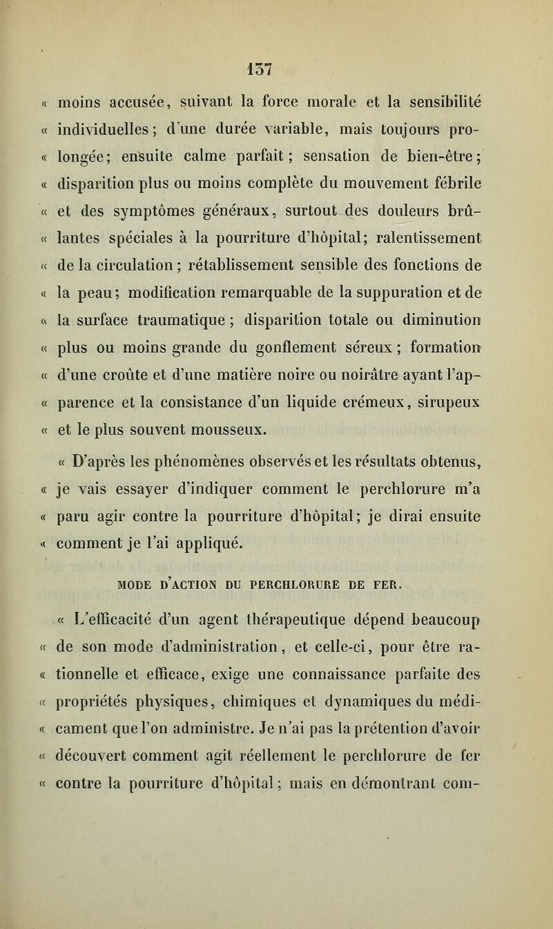 « moins accusée, suivant la force morale et la sensibilité « individuelles; dune durée variable, mais toujours pro- « longée; ensuite calme parfait; sensation de bien-être; « disparition plus ou moins complète du mouvement fébrile « et des symptômes généraux, surtout des douleurs brû- « lantes spéciales à la pourriture d'hôpital; ralentissement « de la circulation ; rétablissement sensible des fonctions de « la peau ; modification remarquable de la suppuration et de » la surface traumatique ; disparition totale ou diminution « plus ou moins grande du gonflement séreux ; formation « d'une croûte et d'une matière noire ou noirâtre ayant l'ap- « parence et la consistance d'un liquide crémeux, sirupeux « et le plus souvent mousseux. « D'après les phénomènes observés et les résultats obtenus, « je vais essayer d'indiquer comment le perchlorure m'a « paru agir contre la pourriture d'hôpital; je dirai ensuite « comment je l'ai appliqué. MODE D'ACTION DU PERCHLORURE DE FER. « L'efficacité d'un agent thérapeutique dépend beaucoup « de son mode d'administration, et celle-ci, pour être ra- ce tionnelle et efficace, exige une connaissance parfaite des « propriétés physiques, chimiques et dynamiques du médi- « cament que l'on administre. Je n'ai pas la prétention d'avoir « découvert comment agit réellement le perchlorure de fer « contre la pourriture d'hôpital; mais en démontrant com-