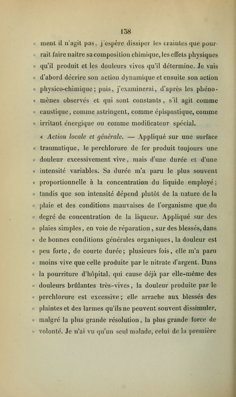 « ment il n'agit pas, j'espère dissiper les craintes que pour- « rait faire naître sa composition chimique, les effets physiques « qu'il produit et les douleurs vives qu'il détermine. Je vais « d'abord décrire son action dynamique et ensuite son action « physico-chimique; puis, j'examinerai, d'après les phéno- « mènes observés et qui sont constants, s'il agit comme « caustique, comme astringent, comme épispastique, comme « irritant énergique ou comme modificateur spécial. « Action locale et générale. — Appliqué sur une surface t traumatique, le perchlorure de fer produit toujours une < douleur excessivement vive, mais d'une durée et d'une « intensité variables. Sa durée m'a paru le plus souvent « proportionnelle à la concentration du liquide employé ; « tandis que son intensité dépend plutôt de la nature de la ç< plaie et des conditions mauvaises de l'organisme que du « degré de concentration de la liqueur. Appliqué sur des « plaies simples, en voie de réparation, sur des blessés, dans « de bonnes conditions générales organiques, la douleur est « peu forte, de courte durée; plusieurs fois, elle m'a paru « moins vive que celle produite par le nitrate d'argent. Dans « la pourriture d'hôpital, qui cause déjà par elle-même des « douleurs brûlantes très-vives, la douleur produite par le « perchlorure est excessive ; elle arrache aux blessés des « plaintes et des larmes qu'ils ne peuvent souvent dissimuler, « malgré la plus grande résolution, la plus grande force de « volonté. Je n'ai vu qu'un seul malade, celui de la première