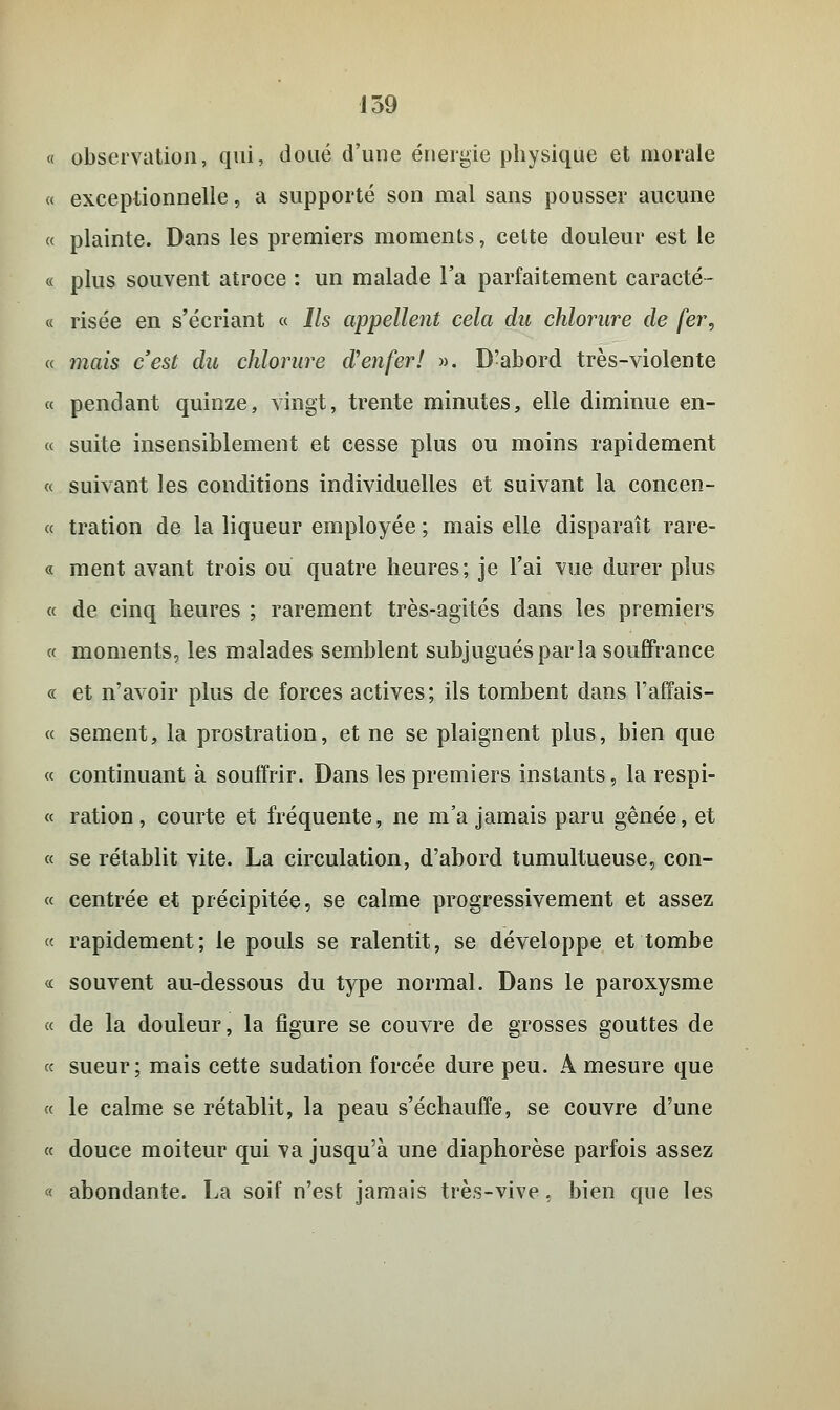 « observation, qui, doué d'une énergie physique et morale « exceptionnelle, a supporté son mal sans pousser aucune « plainte. Dans les premiers moments, cette douleur est le « plus souvent atroce : un malade l'a parfaitement caracté- « risée en s'écriant « Ils appellent cela du chlorure de fer, a mais c'est du chlorure d'enfer! ». D'abord très-violente « pendant quinze, vingt, trente minutes, elle diminue en- ce suite insensiblement et cesse plus ou moins rapidement « suivant les conditions individuelles et suivant la concen- « tration de la liqueur employée ; mais elle disparaît rare- « ment avant trois ou quatre heures; je l'ai vue durer plus « de cinq heures ; rarement très-agités dans les premiers « moments, les malades semblent subjugués parla souffrance « et n'avoir plus de forces actives; ils tombent dans Vaffais- « sèment, la prostration, et ne se plaignent plus, bien que « continuant à souffrir. Dans les premiers instants, la respi- « ration , courte et fréquente, ne m'a jamais paru gênée, et « se rétablit vite. La circulation, d'abord tumultueuse, con- « centrée et précipitée, se calme progressivement et assez « rapidement; le pouls se ralentit, se développe et tombe « souvent au-dessous du type normal. Dans le paroxysme « de la douleur, la figure se couvre de grosses gouttes de « sueur; mais cette sudation forcée dure peu. A mesure que « le calme se rétablit, la peau s'échauffe, se couvre d'une ce douce moiteur qui va jusqu'à une diaphorèse parfois assez « abondante. La soif n'est jamais très-vive, bien que les