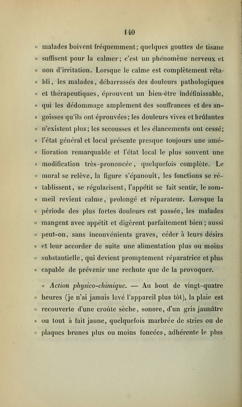 « malades boivent fréquemment; quelques gouttes de tisane « suffisent pour la calmer ; c'est un phénomène nerveux et « non d'irritation. Lorsque le calme est complètement réta- « bli, les malades, débarrassés des douleurs pathologiques « et thérapeutiques, éprouvent un bien-être indéfinissable, « qui les dédommage amplement des souffrances et des an- « goisses qu'ils ont éprouvées; les douleurs vives et brûlantes « n'existent plus; les secousses et les élancements ont cessé; « l'état général et local présente presque toujours une amé- <f lioration remarquable et l'état local le plus souvent une « modification très-prononcée, quelquefois complète. Le « moral se relève, la figure s'épanouit, les fonctions se ré- « tablissent, se régularisent, l'appétit se fait sentir, le som- « meil revient calme, prolongé et réparateur. Lorsque la « période des plus fortes douleurs est passée, les malades « mangent avec appétit et digèrent parfaitement bien ; aussi « peut-on, sans inconvénients graves, céder à leurs désirs « et leur accorder de suite une alimentation plus ou moins « substantielle, qui devient promptement réparatrice et plus « capable de prévenir une rechute que de la provoquer. « Action physico-chimique. — Au bout de vingt-quatre « heures (je n'ai jamais levé l'appareil plus tôt), la plaie est « recouverte d'une croûte sèche, sonore, d'un gris jaunâtre « ou tout à fait jaune, quelquefois marbrée de stries ou de « plaques brunes plus ou moins foncées, adhérente le plus