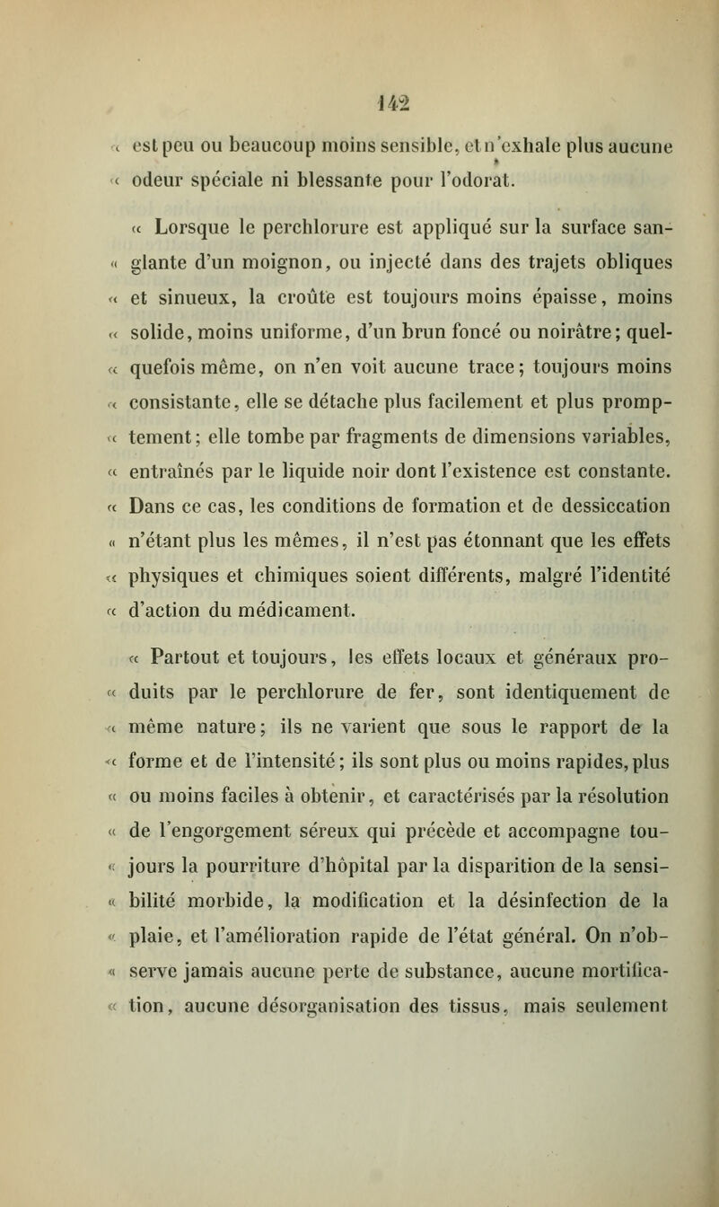 ( est peu ou beaucoup moins sensible, cl n'exhale plus aucune << odeur spéciale ni blessante pour l'odorat. (c Lorsque le perchlorure est appliqué sur la surface san- « glante d'un moignon, ou injecté dans des trajets obliques «■ et sinueux, la croûte est toujours moins épaisse, moins « solide, moins uniforme, d'un brun foncé ou noirâtre; quel- le quefoismême, on n'en voit aucune trace; toujours moins < consistante, elle se détache plus facilement et plus promp- >c tement; elle tombe par fragments de dimensions variables, et entraînés par le liquide noir dont l'existence est constante. « Dans ce cas, les conditions de formation et de dessiccation « n'étant plus les mêmes, il n'est pas étonnant que les effets « physiques et chimiques soient différents, malgré l'identité « d'action du médicament. « Partout et toujours, les effets locaux et généraux pro- « duits par le perchlorure de fer, sont identiquement de « même nature ; ils ne varient que sous le rapport de la <<■ forme et de l'intensité; ils sont plus ou moins rapides,plus « ou moins faciles à obtenir, et caractérisés par la résolution « de l'engorgement séreux qui précède et accompagne tou- < jours la pourriture d'hôpital par la disparition de la sensi- « bilité morbide, la modification et la désinfection de la ' plaie, et l'amélioration rapide de l'état général. On n'ob- « serve jamais aucune perte de substance, aucune mortiiîca- « tion, aucune désorganisation des tissus, mais seulement
