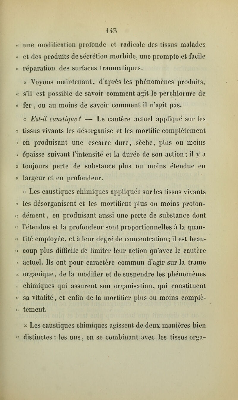 145 « une modification profonde et radicale des tissus malades « et des produits de sécrétion morbide, une prompte et facile « réparation des surfaces traumatiques. « Voyons maintenant, d'après les phénomènes produits, « s'il est possible de savoir comment agit le perchlorure de « fer, ou au moins de savoir comment il n'agit pas. « Est-il caustique? — Le cautère actuel appliqué sur les « tissus vivants les désorganise et les mortifie complètement « en produisant une escarre dure, sèche, plus ou moins « épaisse suivant l'intensité et la durée de son action ; il y a « toujours perte de substance plus ou moins étendue en « largeur et en profondeur. « Les caustiques chimiques appliqués sur les tissus vivants « les désorganisent et les mortifient plus ou moins profon- « dément, en produisant aussi une perte de substance dont « l'étendue et la profondeur sont proportionnelles à la quan- « tité employée, et à leur degré de concentration; il est beau- ce coup plus difficile de limiter leur action qu'avec le cautère « actuel. Ils ont pour caractère commun d'agir sur la trame te organique, de la modifier et de suspendre les phénomènes « chimiques qui assurent son organisation, qui constituent « sa vitalité, et enfin de la mortifier plus ou moins complè- >c tement. « Les caustiques chimiques agissent de deux manières bien '<■ distinctes : les uns, en se combinant avec les tissus orga-