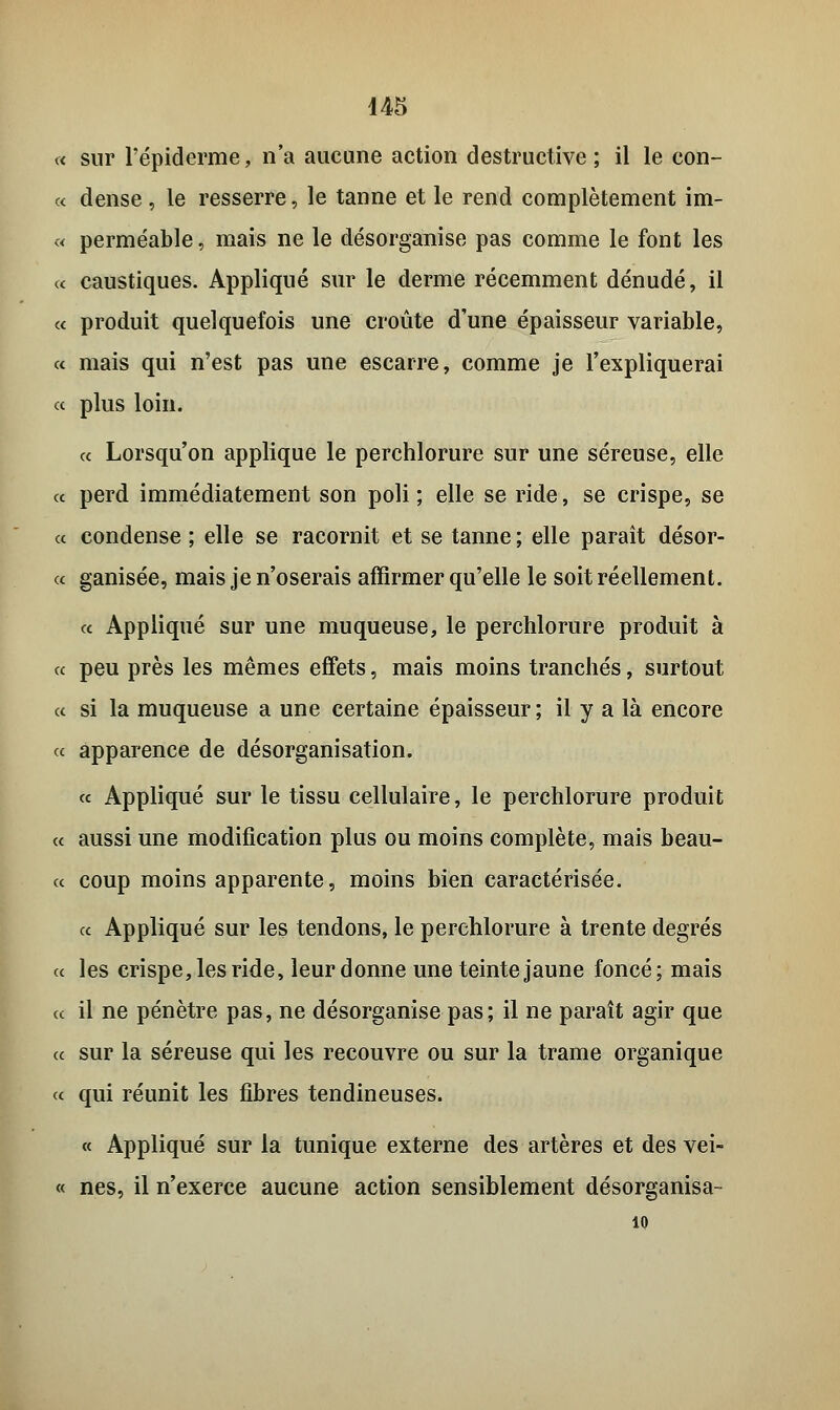 « sur l'épiderme, n'a aucune action destructive; il le con- « dense , le resserre, le tanne et le rend complètement im- « perméable, mais ne le désorganise pas comme le font les « caustiques. Appliqué sur le derme récemment dénudé, il a produit quelquefois une croûte d'une épaisseur variable, « mais qui n'est pas une escarre, comme je l'expliquerai « plus loin. « Lorsqu'on applique le perchlorure sur une séreuse, elle « perd immédiatement son poli; elle se ride, se crispe, se « condense; elle se racornit et se tanne; elle paraît désor- « ganisée, mais je n'oserais affirmer qu'elle le soit réellement. ce Appliqué sur une muqueuse, le perchlorure produit à ce peu près les mêmes effets, mais moins tranchés, surtout ce si la muqueuse a une certaine épaisseur ; il y a là encore a apparence de désorganisation. « Appliqué sur le tissu cellulaire, le perchlorure produit ce aussi une modification plus ou moins complète, mais beau- ce coup moins apparente, moins bien caractérisée. ce Appliqué sur les tendons, le perchlorure à trente degrés ce les crispe, les ride, leur donne une teinte jaune foncé; mais ce il ne pénètre pas, ne désorganise pas; il ne paraît agir que ce sur la séreuse qui les recouvre ou sur la trame organique « qui réunit les fibres tendineuses. « Appliqué sur la tunique externe des artères et des vei- « nés, il n'exerce aucune action sensiblement désorganisa- 10