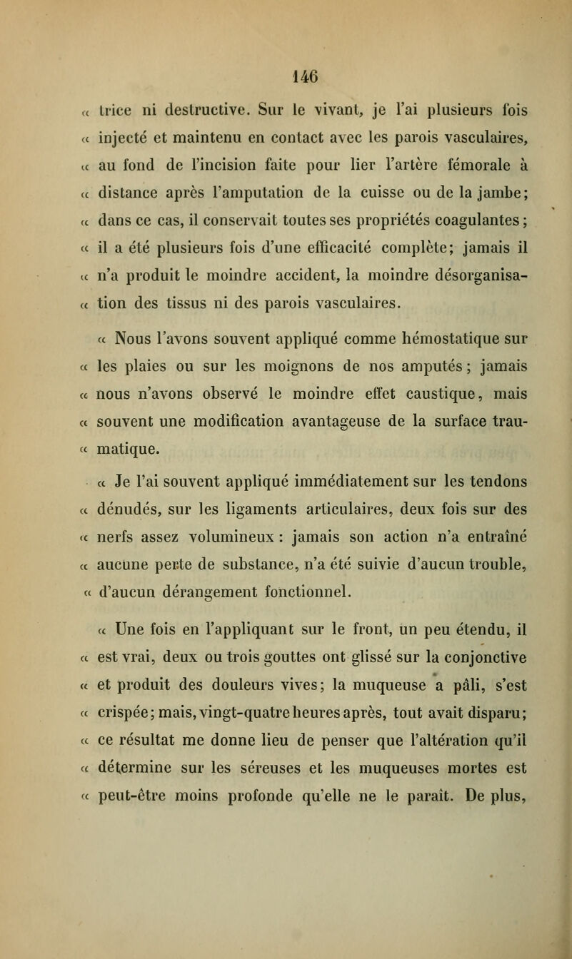 « trice ni destructive. Sur le vivant, je l'ai plusieurs fois a injecté et maintenu en contact avec les parois vasculaires, a au fond de l'incision faite pour lier l'artère fémorale à ce distance après l'amputation de la cuisse ou de la jambe; u dans ce cas, il conservait toutes ses propriétés coagulantes ; « il a été plusieurs fois d'une efficacité complète; jamais il a n'a produit le moindre accident, la moindre désorganisa- a tion des tissus ni des parois vasculaires. « Nous l'avons souvent appliqué comme hémostatique sur ce les plaies ou sur les moignons de nos amputés ; jamais ce nous n'avons observé le moindre effet caustique, mais ce souvent une modification avantageuse de la surface trau- ce matique. ce Je l'ai souvent appliqué immédiatement sur les tendons ce dénudés, sur les ligaments articulaires, deux fois sur des <c nerfs assez volumineux : jamais son action n'a entraîné ce aucune perte de substance, n'a été suivie d'aucun trouble, ce d'aucun dérangement fonctionnel. ce Une fois en l'appliquant sur le front, un peu étendu, il ce est vrai, deux ou trois gouttes ont glissé sur la conjonctive ce et produit des douleurs vives; la muqueuse a pâli, s'est ce crispée; mais, vingt-quatre heures après, tout avait disparu; ce ce résultat me donne lieu de penser que l'altération qu'il ce détermine sur les séreuses et les muqueuses mortes est ce peut-être moins profonde qu'elle ne le paraît. De plus,