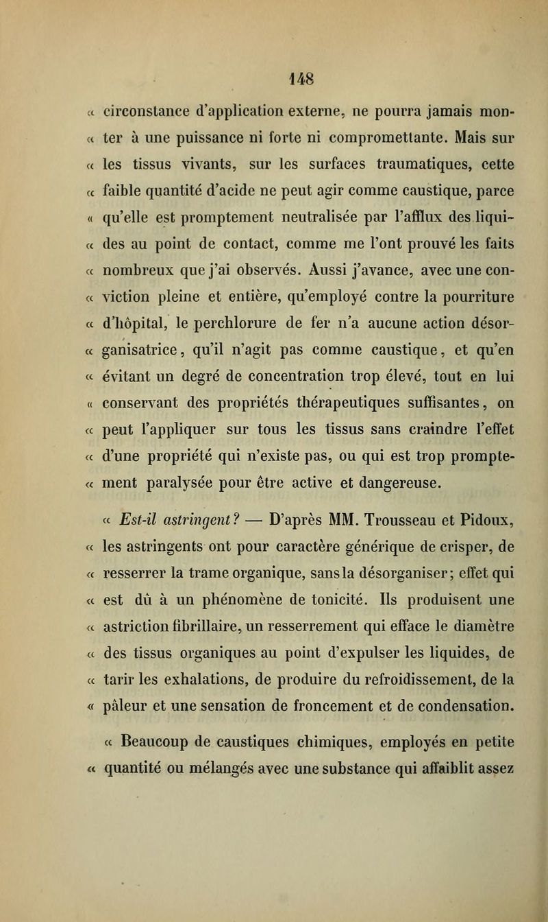 « circonstance d'application externe, ne pourra jamais mon- « ter à une puissance ni forte ni compromettante. Mais sur « les tissus vivants, sur les surfaces traumatiques, cette « faible quantité d'acide ne peut agir comme caustique, parce « qu'elle est promptement neutralisée par l'afflux des liqui- « des au point de contact, comme me l'ont prouvé les faits « nombreux que j'ai observés. Aussi j'avance, avec une con- « viction pleine et entière, qu'employé contre la pourriture « d'hôpital, le perchlorure de fer n'a aucune action désor- « ganisatrice, qu'il n'agit pas comme caustique, et qu'en «■ évitant un degré de concentration trop élevé, tout en lui « conservant des propriétés thérapeutiques suffisantes, on a peut l'appliquer sur tous les tissus sans craindre l'effet a d'une propriété qui n'existe pas, ou qui est trop prompte- ce ment paralysée pour être active et dangereuse. ce Est-il astringent? — D'après MM. Trousseau et Pidoux, ce les astringents ont pour caractère générique de crisper, de ce resserrer la trame organique, sans la désorganiser; effet qui ce est dû à un phénomène de tonicité. Ils produisent une ce astriction fibrillaire, un resserrement qui efface le diamètre ce des tissus organiques au point d'expulser les liquides, de ce tarir les exhalations, de produire du refroidissement, de la « pâleur et une sensation de froncement et de condensation. ce Beaucoup de caustiques chimiques, employés en petite « quantité ou mélangés avec une substance qui affaiblit assez