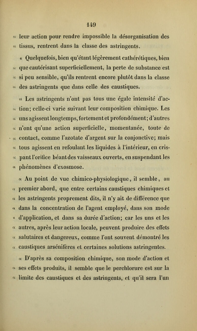 « leur action pour rendre impossible la désorganisation des « tissus, rentrent dans la classe des astringents. « Quelquefois, bien qu'étant légèrement cathérétiques, bien « que cautérisant superficiellement, la perte de substance est « si peu sensible, qu'ils rentrent encore plutôt dans la classe « des astringents que dans celle des caustiques. c< Les astringents n'ont pas tous une égale intensité d'ac- cu tion; celle-ci varie suivant leur composition chimique. Les ce uns agissent longtemps, fortement et profondément ; d'autres ce n'ont qu'une action superficielle, momentanée, toute de « contact, comme l'azotate d'argent sur la conjonctive; mais ce tous agissent en refoulant les liquides à l'intérieur, en cris- ce pant l'orifice béant des vaisseaux ouverts, en suspendant les ee phénomènes d'exosmose. « Au point de vue chimico-physiologique, il semble, au ce premier abord, que entre certains caustiques chimiques et ce les astringents proprement dits, il n'y ait de différence que ce dans la concentration de l'agent employé, dans son mode « d'application, et dans sa durée d'action; car les uns et les ce autres, après leur action locale, peuvent produire des effets ce salutaires et dangereux, comme l'ont souvent démontré les ce caustiques arsénifères et certaines solutions astringentes. ce D'après sa composition chimique, son mode d'action et <e ses effets produits, il semble que le perchlorure est sur la « limite des caustiques et des astringents, et qu'il sera l'un