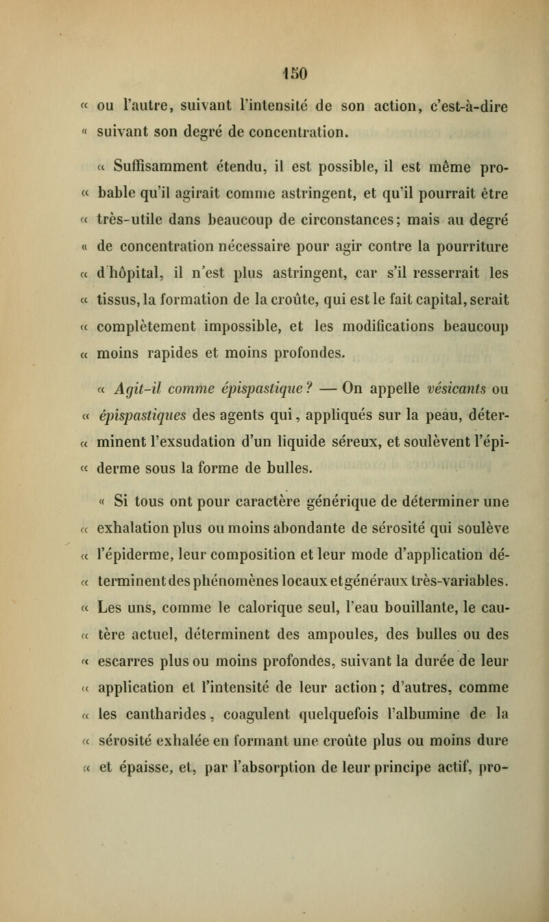 « ou l'autre, suivant l'intensité de son action, c'est-à-dire « suivant son degré de concentration. « Suffisamment étendu, il est possible, il est même pro- « bable qu'il agirait comme astringent, et qu'il pourrait être « très-utile dans beaucoup de circonstances; mais au degré « de concentration nécessaire pour agir contre la pourriture « d hôpital, il n'est plus astringent, car s'il resserrait les « tissus, la formation de la croûte, qui est le fait capital, serait « complètement impossible, et les modifications beaucoup « moins rapides et moins profondes. « Agit-il comme épispastique ? — On appelle vésicants ou « êpispastiques des agents qui, appliqués sur la peau, déter- « minent l'exsudation d'un liquide séreux, et soulèvent l'épi- « derme sous la forme de bulles. « Si tous ont pour caractère générique de déterminer une ce exhalation plus ou moins abondante de sérosité qui soulève « l'épiderme, leur composition et leur mode d'application dé- « terminent des phénomènes locaux etgénéraux très-variables. « Les uns, comme le calorique seul, l'eau bouillante, le cau- « tère actuel, déterminent des ampoules, des bulles ou des « escarres plus ou moins profondes, suivant la durée de leur « application et l'intensité de leur action; d'autres, comme a les cantharides, coagulent quelquefois l'albumine de la « sérosité exhalée en formant une croûte plus ou moins dure « et épaisse, et, par l'absorption de leur principe actif, pro-