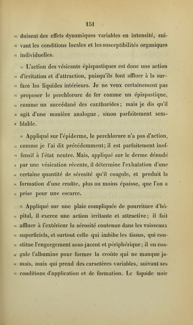 « duisent des effets dynamiques variables en intensité, sui- « vant les conditions locales et les susceptibilités organiques « individuelles. « L'action des vésicants épispastiques est donc une action « d'irritation et d'attraction, puisqu'ils font affluer à la sur- ce face les liquides intérieurs. Je ne veux certainement pas « proposer le perchlorure de fer comme un épispastique, « comme un succédané des cantharides ; mais je dis qu'il « agit d'une manière analogue , sinon parfaitement sem- « blable. « Appliqué sur l'épiderme, le perchlorure n'a pas d'action, (c comme je l'ai dit précédemment; il est parfaitement inof- « fensif à l'état neutre. Mais, appliqué sur le derme dénudé <i par une vésication récente, il détermine l'exhalation d'une « certaine quantité de sérosité qu'il coagule, et produit la « formation d'une croûte, plus ou moins épaisse, que l'on a « prise pour une escarre. ce Appliqué sur une plaie compliquée de pourriture d'hô,- « pital, il exerce une action irritante et attractive; il fait ce affluer à l'extérieur la sérosité contenue dans les vaisseaux ^ superficiels, et surtout celle qui imbibe les tissus, qui con- cc stitue l'engorgement sous-jacent et périphérique; il en coa- « gule l'albumine pour former la croûte qui ne manque ja- ce mais, mais qui prend des caractères variables, suivant ses ce conditions d'application et de formation. Le liquide noir