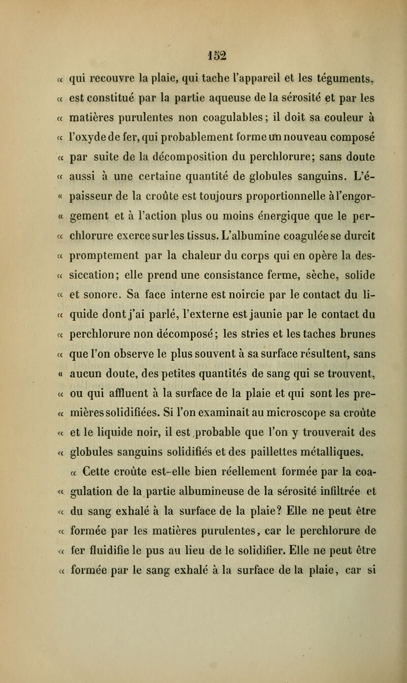 d52 c< qui recouvre la plaie, qui tache l'appareil et les téguments, ce est constitué par la partie aqueuse de la sérosité et par les a matières purulentes non coagulables ; il doit sa couleur à « l'oxyde de fer, qui probablement forme un nouveau composé et par suite de la décomposition du perchlorure; sans doute « aussi à une certaine quantité de globules sanguins. L'é- « paisseur de la croûte est toujours proportionnelle àl'engor- « gement et à l'action plus ou moins énergique que le per- ce chlorure exerce sur les tissus. L'albumine coagulée se durcit ce promptement par la chaleur du corps qui en opère la des- ce siccation; elle prend une consistance ferme, sèche, solide ce et sonore. Sa face interne est noircie par le contact du li- ce quide dont j'ai parlé, l'externe est jaunie par le contact du ce perchlorure non décomposé; les stries et les taches brunes ce que l'on observe le plus souvent à sa surface résultent, sans « aucun doute, des petites quantités de sang qui se trouvent, ce ou qui affluent à la surface de la plaie et qui sont les pre- ce mières solidifiées. Si l'on examinait au microscope sa croûte <e et le liquide noir, il est probable que l'on y trouverait des c< globules sanguins solidifiés et des paillettes métalliques. ce Cette croûte est-elle bien réellement formée par la coa- « gulation de la partie albumineuse de la sérosité infiltrée et ce du sang exhalé à la surface de la plaie? Elle ne peut être ce formée par les matières purulentes, car le perchlorure de <e fer fluidifie le pus au lieu de le solidifier. Elle ne peut être ce formée par le sang exhalé à la surface de la plaie, car si