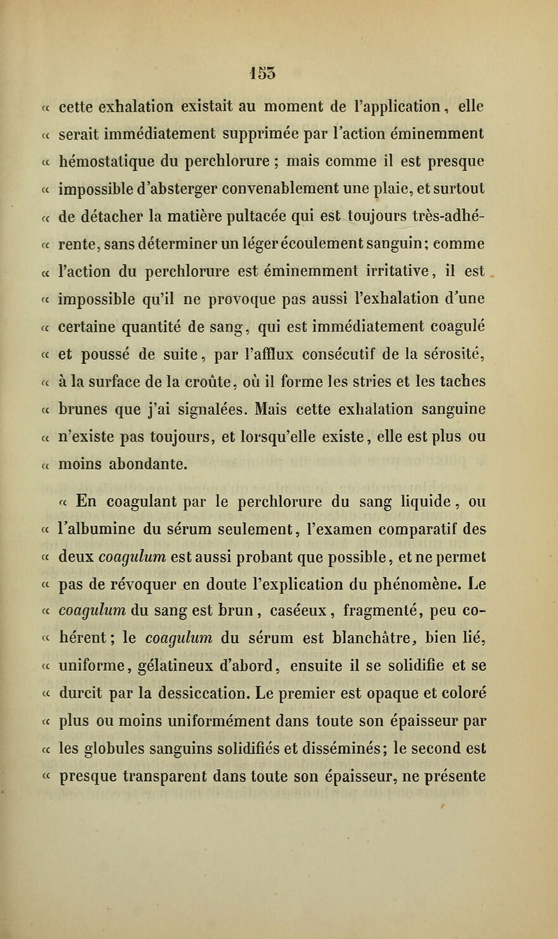 i55 « cette exhalation existait au moment de l'application, elle ce serait immédiatement supprimée par l'action éminemment ce hémostatique du perchlorure ; mais comme il est presque « impossible d'absterger convenablement une plaie, et surtout ce de détacher la matière pultacée qui est toujours très-adhé- « rente, sans déterminer un léger écoulement sanguin; comme et l'action du perchlorure est éminemment irritative, il est « impossible qu'il ne provoque pas aussi l'exhalation d'une ce certaine quantité de sang, qui est immédiatement coagulé ce et poussé de suite, par l'afflux consécutif de la sérosité, ce à la surface de la croûte, où il forme les stries et les taches ce brunes que j'ai signalées. Mais cette exhalation sanguine ce n'existe pas toujours, et lorsqu'elle existe, elle est plus ou ce moins abondante. a En coagulant par le perchlorure du sang liquide, ou ce l'albumine du sérum seulement, l'examen comparatif des ce deux coagulum est aussi probant que possible, et ne permet « pas de révoquer en doute l'explication du phénomène. Le ce coagulum du sang est brun, caséeux, fragmenté, peu co- ce hérent; le coagulum du sérum est blanchâtre, bien lié, ce uniforme, gélatineux d'abord, ensuite il se solidifie et se ce durcit par la dessiccation. Le premier est opaque et coloré c< plus ou moins uniformément dans toute son épaisseur par ce les globules sanguins solidifiés et disséminés; le second est « presque transparent dans toute son épaisseur, ne présente
