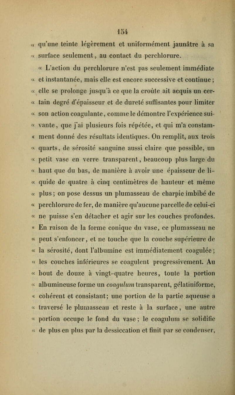 a qu'une teinte légèrement et uniformément jaunâtre à sa « surface seulement, au contact du perchlorure. « L'action du perchlorure n'est pas seulement immédiate « et instantanée, mais elle est encore successive et continue ; « elle se prolonge jusqu'à ce que la croûte ait acquis un cer- « tain degré d'épaisseur et de dureté suffisantes pour limiter « son action coagulante, comme le démontre l'expérience sui- « vante, que j'ai plusieurs fois répétée, et qui m'a constam- « ment donné des résultats identiques. On remplit, aux trois « quarts, de sérosité sanguine aussi claire que possible, un « petit vase en verre transparent, beaucoup plus large du « haut que du bas, de manière à avoir une épaisseur de li- ce quide de quatre à cinq centimètres de hauteur et même « plus ; on pose dessus un plumasseau de charpie imbibé de « perchlorure de fer, de manière qu'aucune parcelle de celui-ci « ne puisse s'en détacher et agir sur les couches profondes. « En raison de la forme conique du vase, ce plumasseau ne « peut s'enfoncer, et ne touche que la couche supérieure de « la sérosité, dont l'albumine est immédiatement coagulée; « les couches inférieures se coagulent progressivement. Au « bout de douze à vingt-quatre heures, toute la portion « albumineuse forme un coagidiim transparent, gélatiniforme, « cohérent et consistant; une portion de la partie aqueuse a « traversé le plumasseau et reste à la surface, une autre « portion occupe le fond du vase ; le coagulum se solidifie « de plus en plus par la dessiccation et finit par se condenser,