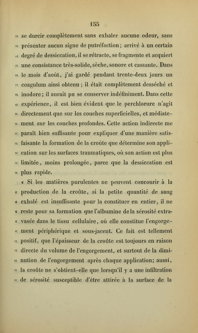 « se durcir complètement sans exhaler aucune odeur, sans « présenter aucun signe de putréfaction ; arrivé à un certain i« degré de dessiccation, il se rétracte, se fragmente et acquiert <c une consistance très-solide, sèche, sonore et cassante. Dans « le mois d'août, j'ai gardé pendant trente-deux jours un «■ coagulum ainsi obtenu ; il était complètement desséché et a inodore ; il aurait pu se conserver indéfiniment. Dans cette a expérience, il est bien évident que le perchlorure n'agit « directement que sur les couches superficielles, et médiate- « ment sur les couches profondes. Cette action indirecte me « paraît bien suffisante pour expliquer d'une manière satis- « faisante la formation de la croûte que détermine son appli- « cation sur les surfaces traumatiques, où son action est plus « limitée, moins prolongée, parce que la dessiccation est « plus rapide. « Si les matières purulentes ne peuvent concourir à la « production de la croûte, si la petite quantité de sang « exhalé est insuffisante pour la constituer en entier, il ne « reste pour sa formation que l'albumine delà sérosité extra- ce vasée dans le tissu cellulaire, où elle constitue l'engorge- « ment périphérique et sous-jacent. Ce fait est tellement ce positif, que l'épaisseur de la croûte est toujours en raison ce directe du volume de l'engorgement, et surtout de la dimi- cc nution de l'engorgement après chaque application; aussi, ce la croûte ne s'obtient-elle que lorsqu'il y a une infiltration ce de sérosité susceptible d'être attirée à la surface de la