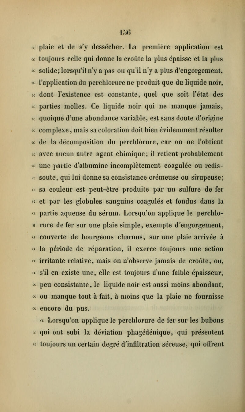 « plaie et de s'y dessécher. La première application est a toujours celle qui donne la croûte la plus épaisse et la plus <-<■ solide; lorsqu'il n'y a pas ou qu'il n'y a plus d'engorgement, « l'application du perchlorure ne produit que du liquide noir, « dont l'existence est constante, quel que soit l'état des « parties molles. Ce liquide noir qui ne manque jamais, « quoique d'une abondance variable, est sans doute d'origine « complexe, mais sa coloration doit bien évidemment résulter « de la décomposition du perchlorure, car on ne l'obtient « avec aucun autre agent chimique; il retient probablement « une partie d'albumine incomplètement coagulée ou redis- « soute, qui lui donne sa consistance crémeuse ou sirupeuse; « sa couleur est peut-être produite par un sulfure de fer « et par les globules sanguins coagulés et fondus dans la « partie aqueuse du sérum. Lorsqu'on applique le perchlo- « rure de fer sur une plaie simple, exempte d'engorgement, m couverte de bourgeons charnus, sur une plaie arrivée à « la période de réparation, il exerce toujours une action « irritante relative, mais on n'observe jamais de croûte, ou, « s'il en existe une, elle est toujours d'une faible épaisseur, « peu consistante, le liquide noir est aussi moins abondant, « ou manque tout à fait, à moins que la plaie ne fournisse «■ encore du pus. « Lorsqu'on applique le perchlorure de fer sur les bubons « qui ont subi la déviation phagédénique, qui présentent « toujours un certain degré d'infiltration séreuse, qui offrent