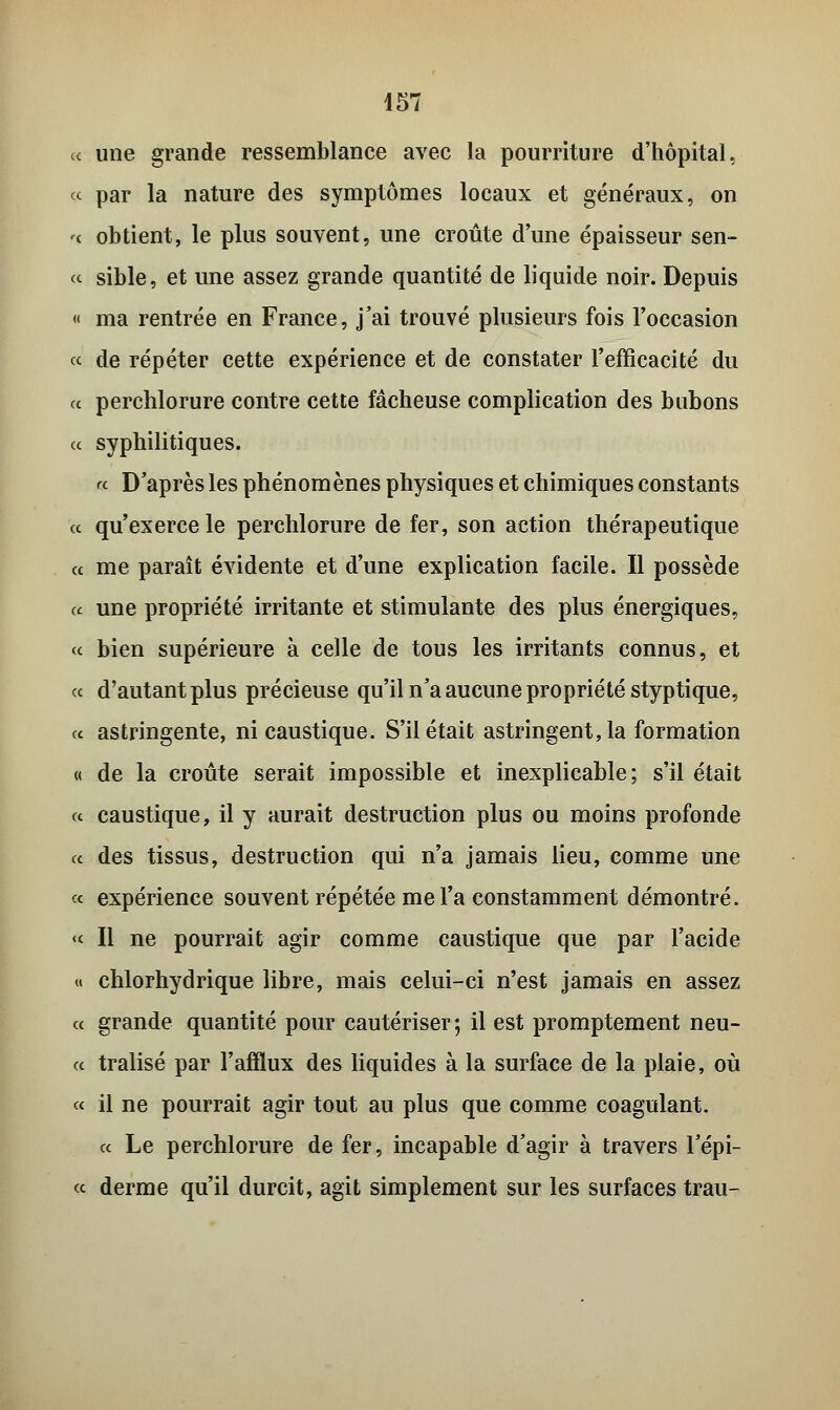 a une grande ressemblance avec la pourriture d'hôpital, « par la nature des symptômes locaux et généraux, on '< obtient, le plus souvent, une croûte d'une épaisseur sen- « sible, et une assez grande quantité de liquide noir. Depuis « ma rentrée en France, j'ai trouvé plusieurs fois l'occasion « de répéter cette expérience et de constater l'efficacité du a perchlorure contre cette fâcheuse complication des bubons ce syphilitiques. « D'après les phénomènes physiques et chimiques constants ce qu'exerce le perchlorure de fer, son action thérapeutique ce me paraît évidente et d'une explication facile. Il possède a une propriété irritante et stimulante des plus énergiques, « bien supérieure à celle de tous les irritants connus, et ce d'autant plus précieuse qu'il n'a aucune propriété styptique, ce astringente, ni caustique. S'il était astringent, la formation « de la croûte serait impossible et inexplicable; s'il était ce caustique, il y aurait destruction plus ou moins profonde ce des tissus, destruction qui n'a jamais lieu, comme une « expérience souvent répétée me l'a constamment démontré. « Il ne pourrait agir comme caustique que par l'acide « chlorhydrique libre, mais celui-ci n'est jamais en assez et grande quantité pour cautériser ; il est promptement neu- ce tralisé par l'afflux des liquides à la surface de la plaie, où « il ne pourrait agir tout au plus que comme coagulant. ce Le perchlorure de fer, incapable d'agir à travers l'épi- cc derme qu'il durcit, agit simplement sur les surfaces trau-