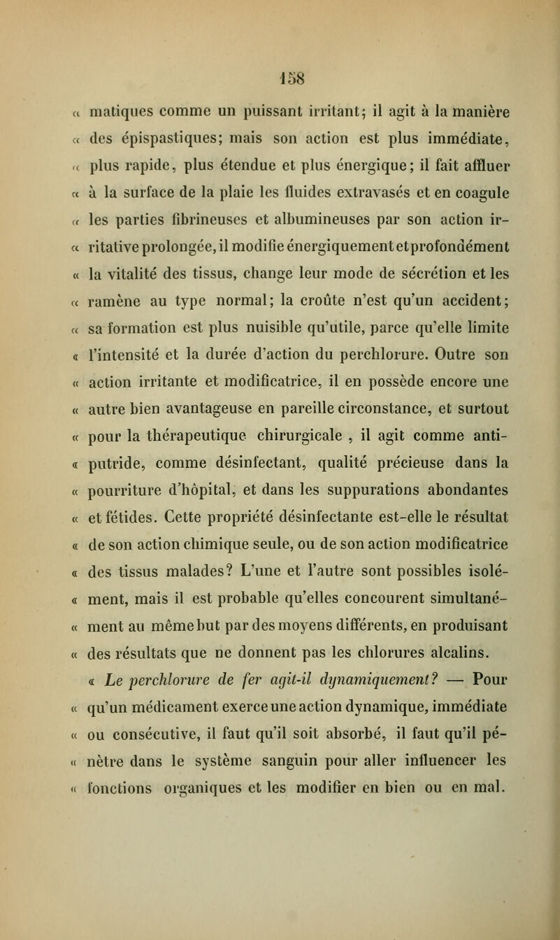 « matiques comme un puissant irritant; il agit à la manière « des épispastiques; mais son action est plus immédiate, r< plus rapide, plus étendue et plus énergique; il fait affluer « à la surface de la plaie les fluides extravasés et en coagule « les parties fibrineuses et albumineuses par son action ir- « ritative prolongée, il modifie énergiquementetprofondément « la vitalité des tissus, change leur mode de sécrétion et les « ramène au type normal; la croûte n'est qu'un accident; ce sa formation est plus nuisible qu'utile, parce qu'elle limite « l'intensité et la durée d'action du perchlorure. Outre son « action irritante et modificatrice, il en possède encore une « autre bien avantageuse en pareille circonstance, et surtout « pour la thérapeutique chirurgicale , il agit comme anti- ce putride, comme désinfectant, qualité précieuse dans la « pourriture d'hôpital, et dans les suppurations abondantes « et fétides. Cette propriété désinfectante est-elle le résultat « de son action chimique seule, ou de son action modificatrice « des tissus malades? L'une et l'autre sont possibles isolé- « ment, mais il est probable qu'elles concourent simultané- ce ment au même but par des moyens différents, en produisant « des résultats que ne donnent pas les chlorures alcalins. « Le perchlorure de fer agit-il dynamiquement ? — Pour ce qu'un médicament exerce une action dynamique, immédiate « ou consécutive, il faut qu'il soit absorbé, il faut qu'il pé- « nètre dans le système sanguin pour aller influencer les « fonctions organiques et les modifier en bien ou en mal.