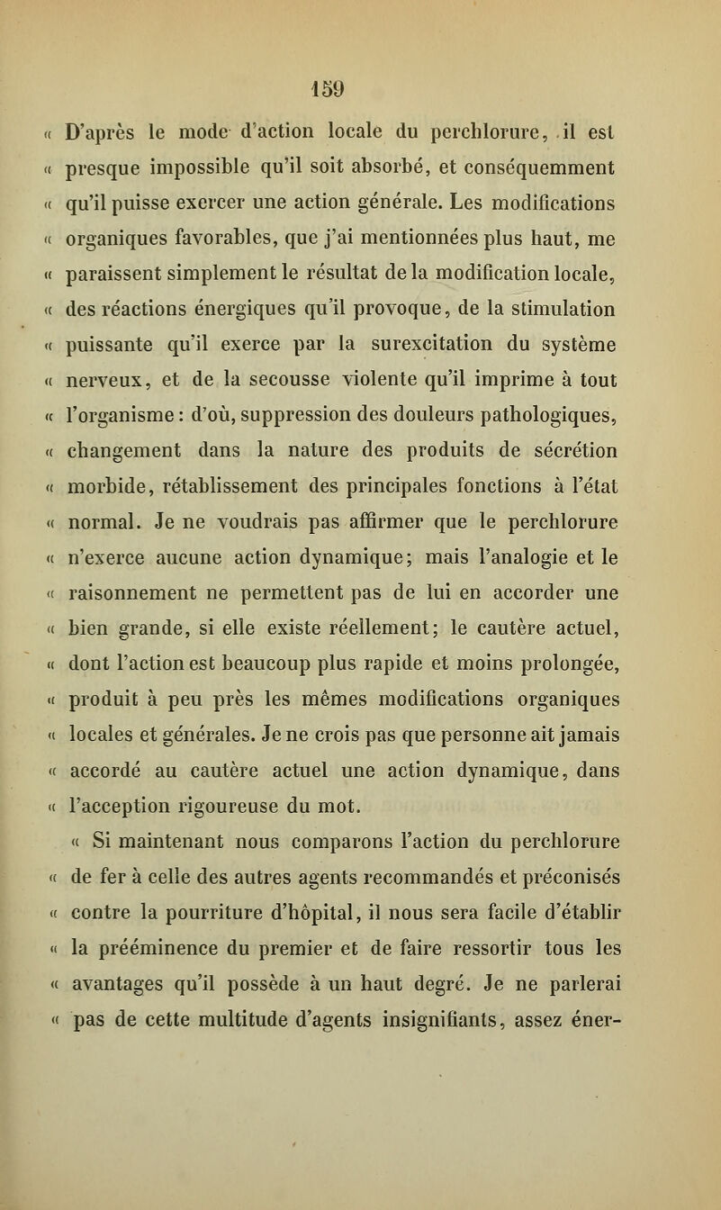 « D'après le mode d'action locale du perchlorure, il est « presque impossible qu'il soit absorbé, et conséquemment « qu'il puisse exercer une action générale. Les modifications « organiques favorables, que j'ai mentionnées plus haut, me « paraissent simplement le résultat de la modification locale, « des réactions énergiques qu'il provoque, de la stimulation « puissante qu'il exerce par la surexcitation du système « nerveux, et de la secousse violente qu'il imprime à tout « l'organisme : d'où, suppression des douleurs pathologiques, « changement dans la nature des produits de sécrétion « morbide, rétablissement des principales fonctions à l'état « normal. Je ne voudrais pas affirmer que le perchlorure « n'exerce aucune action dynamique ; mais l'analogie et le « raisonnement ne permettent pas de lui en accorder une « bien grande, si elle existe réellement; le cautère actuel, « dont l'action est beaucoup plus rapide et moins prolongée, <( produit à peu près les mêmes modifications organiques « locales et générales. Je ne crois pas que personne ait jamais « accordé au cautère actuel une action dynamique, dans « l'acception rigoureuse du mot. « Si maintenant nous comparons l'action du perchlorure « de fer à celle des autres agents recommandés et préconisés « contre la pourriture d'hôpital, il nous sera facile d'établir « la prééminence du premier et de faire ressortir tous les « avantages qu'il possède à un haut degré. Je ne parlerai « pas de cette multitude d'agents insignifiants, assez éner-