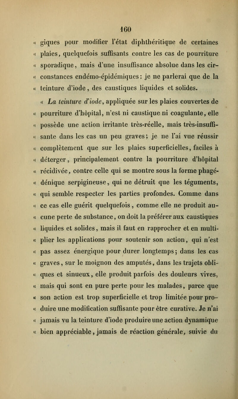 « giques pour modifier l'état diphthéritique de certaines « plaies, quelquefois suffisants contre les cas de pourriture « sporadique, mais d'une insuffisance absolue dans les cir- « constances endémo-épidémiques : je ne parlerai que de la « teinture d'iode, des caustiques liquides et solides. « La teinture d'iode, appliquée sur les plaies couvertes de « pourriture d'hôpital, n'est ni caustique ni coagulante, elle « possède une action irritante très-réelle, mais très-insuffi- « santé dans les cas un peu graves; je ne l'ai vue réussir « complètement que sur les plaies superficielles, faciles à « déterger, principalement contre la pourriture d'hôpital « récidivée, contre celle qui se montre sous la forme phagé- « dénique serpigineuse, qui ne détruit que les téguments, « qui semble respecter les parties profondes. Comme dans « ce cas elle guérit quelquefois, comme elle ne produit au- « cune perte de substance, on doit la préférer aux caustiques « liquides et solides, mais il faut en rapprocher et en multi- « plier les applications pour soutenir son action, qui n'est « pas assez énergique pour durer longtemps ; dans les cas « graves, sur le moignon des amputés, dans les trajets obli- « ques et sinueux, elle produit parfois des douleurs vives, « mais qui sont en pure perte pour les malades, parce que « son action est trop superficielle et trop limitée pour pro- « duire une modification suffisante pour être curative. Je n'ai « jamais vu la teinture d'iode produire une action dynamique « bien appréciable, jamais de réaction générale, suivie du