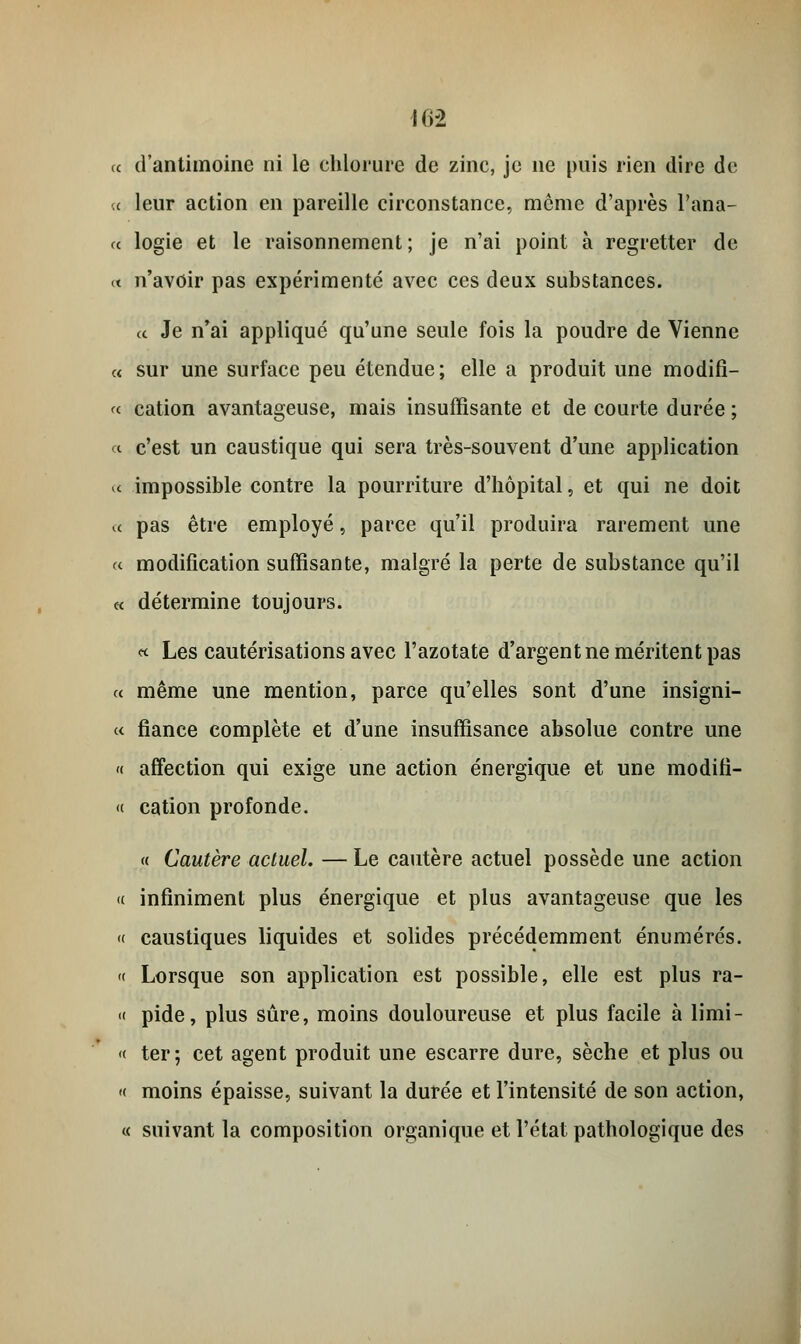 16-2 « d'antimoine ni le chlorure de zinc, je ne puis rien dire de a leur action en pareille circonstance, môme d'après l'ana- « logie et le raisonnement; je n'ai point à regretter de « n'avoir pas expérimente avec ces deux substances. ce Je n'ai appliqué qu'une seule fois la poudre de Vienne a sur une surface peu étendue; elle a produit une modifi- « cation avantageuse, mais insuffisante et de courte durée ; « c'est un caustique qui sera très-souvent d'une application « impossible contre la pourriture d'hôpital, et qui ne doit « pas être employé, parce qu'il produira rarement une « modification suffisante, malgré la perte de substance qu'il « détermine toujours. « Les cautérisations avec l'azotate d'argent ne méritent pas « même une mention, parce qu'elles sont d'une insigni- « fiance complète et d'une insuffisance absolue contre une « affection qui exige une action énergique et une modifi- « cation profonde. « Cautère actuel. — Le cautère actuel possède une action « infiniment plus énergique et plus avantageuse que les « caustiques liquides et solides précédemment énumérés. « Lorsque son application est possible, elle est plus ra- « pide, plus sûre, moins douloureuse et plus facile à limi- « ter; cet agent produit une escarre dure, sèche et plus ou « moins épaisse, suivant la durée et l'intensité de son action, « suivant la composition organique et l'état pathologique des