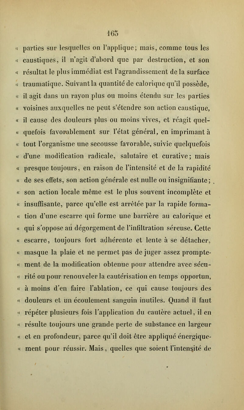 165 parties sur lesquelles ou l'applique; mais, comme tous les caustiques, il n'agit d'abord que par destruction, et son résultat le plus immédiat est l'agrandissement delà surface traumatique. Suivant la quantité de calorique qu'il possède, il agit dans un rayon plus ou moins étendu sur les parties voisines auxquelles ne peut s'étendre son action caustique, il cause des douleurs plus ou moins vives, et réagit quel- quefois favorablement sur l'état général, en imprimant à tout l'organisme une secousse favorable, suivie quelquefois d'une modification radicale, salutaire et curative; mais presque toujours, en raison de l'intensité et de la rapidité de ses effets, son action générale est nulle ou insignifiante; son action locale même est le plus souvent incomplète et insuffisante, parce qu'elle est arrêtée par la rapide forma- tion d'une escarre qui forme une barrière au calorique et qui s'oppose au dégorgement de l'infiltration séreuse. Cette escarre, toujours fort adhérente et lente à se détacher, masque la plaie et ne permet pas déjuger assez prompte- ment de la modification obtenue pour attendre avec sécu- rité ou pour renouveler la cautérisation en temps opportun, à moins d'en faire l'ablation, ce qui cause toujours des douleurs et un écoulement sanguin inutiles. Quand il faut répéter plusieurs fois l'application du cautère actuel, il en résulte toujours une grande perte de substance en largeur et en profondeur, parce qu'il doit être appliqué énergique- ment pour réussir. Mais, quelles que soient l'intensité de