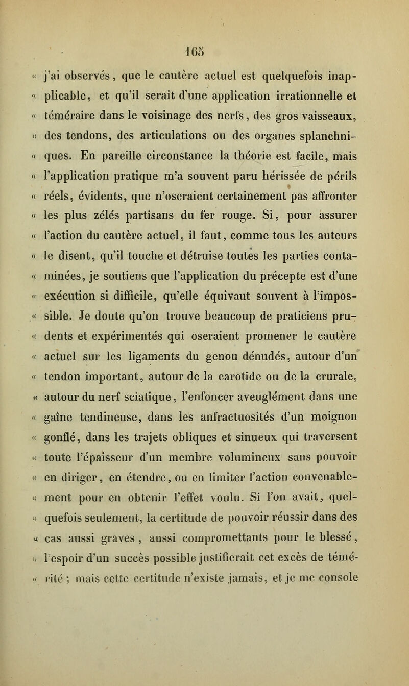 « j'ai observés, que le cautère actuel est quelquefois inap- « plicable, et qu'il serait d'une application irrationnelle et « téméraire dans le voisinage des nerfs, des gros vaisseaux, «( des tendons, des articulations ou des organes splanchni- « ques. En pareille circonstance la théorie est facile, mais « l'application pratique m'a souvent paru hérissée de périls « réels, évidents, que n'oseraient certainement pas affronter « les plus zélés partisans du fer rouge. Si, pour assurer « l'action du cautère actuel, il faut, comme tous les auteurs « le disent, qu'il touche et détruise toutes les parties conta- « minées, je soutiens que l'application du précepte est d'une « exécution si difficile, qu'elle équivaut souvent à l'impos- ai sible. Je doute qu'on trouve beaucoup de praticiens pru- « dents et expérimentés qui oseraient promener le cautère « actuel sur les ligaments du genou dénudés, autour d'un « tendon important, autour de la carotide ou de la crurale, « autour du nerf sciatique, l'enfoncer aveuglément dans une « gaine tendineuse, dans les anfractuosités d'un moignon « gonflé, dans les trajets obliques et sinueux qui traversent « toute l'épaisseur d'un membre volumineux sans pouvoir « en diriger, en étendre, ou en limiter Faction convenable- « ment pour en obtenir l'effet voulu. Si l'on avait, quel- « quefois seulement, la certitude de pouvoir réussir dans des •x cas aussi graves , aussi compromettants pour le blessé, « l'espoir d'un succès possible justifierait cet excès de témé- « rite ; mais cette certitude n'existe jamais, et je me console