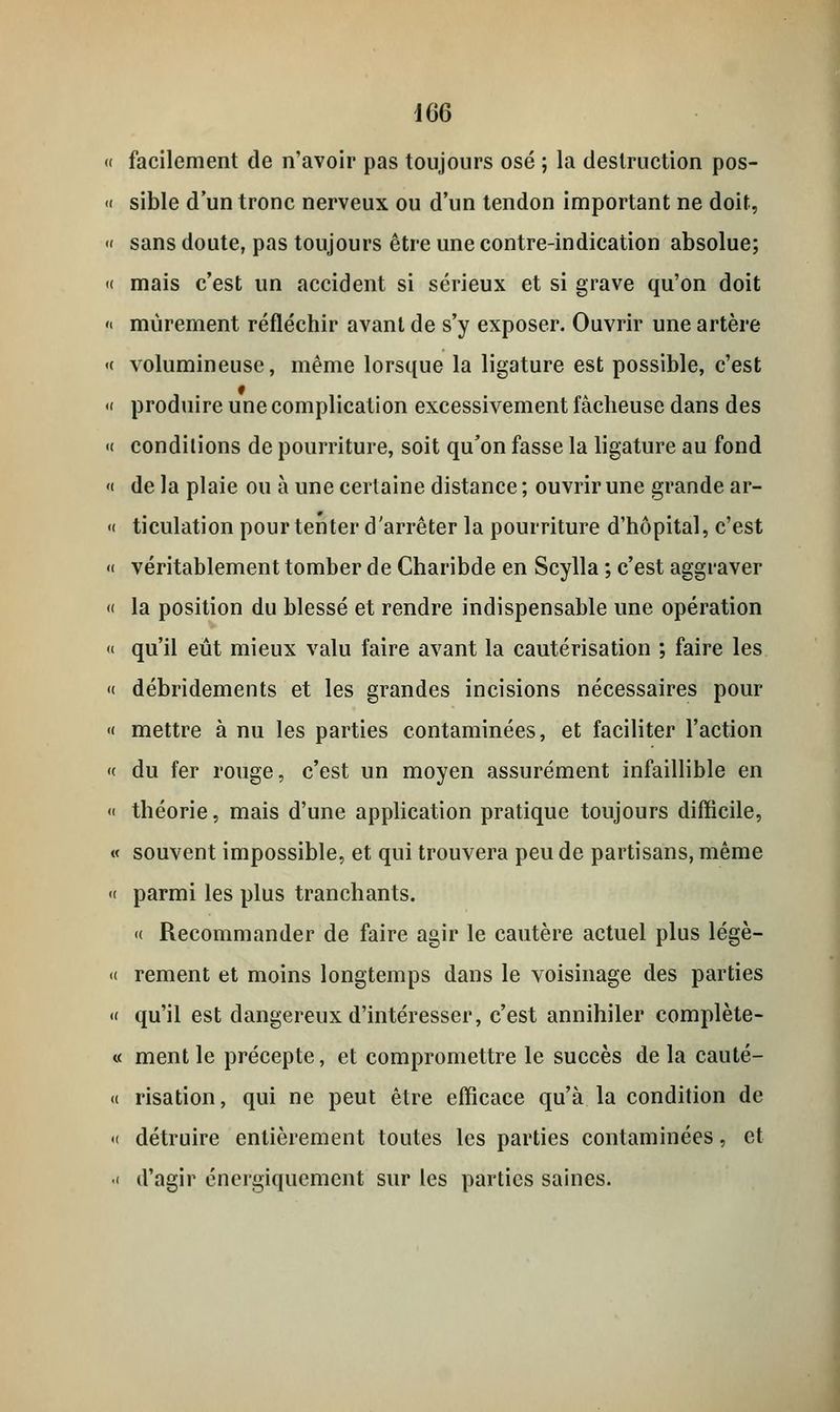 « facilement de n'avoir pas toujours osé ; la destruction pos- « sible d'un tronc nerveux ou d'un tendon important ne doit, « sans doute, pas toujours être une contre-indication absolue; « mais c'est un accident si sérieux et si grave qu'on doit « mûrement réfléchir avant de s'y exposer. Ouvrir une artère « volumineuse, même lorsque la ligature est possible, c'est « produire une complication excessivement fâcheuse dans des « conditions de pourriture, soit qu'on fasse la ligature au fond « de la plaie ou à une certaine distance ; ouvrir une grande ar- « ticulation pour tenter d'arrêter la pourriture d'hôpital, c'est <( véritablement tomber de Charibde en Scylla ; c'est aggraver « la position du blessé et rendre indispensable une opération « qu'il eût mieux valu faire avant la cautérisation ; faire les « débridements et les grandes incisions nécessaires pour « mettre à nu les parties contaminées, et faciliter l'action « du fer rouge, c'est un moyen assurément infaillible en « théorie, mais d'une application pratique toujours difficile, « souvent impossible, et qui trouvera peu de partisans, même « parmi les plus tranchants. « Recommander de faire agir le cautère actuel plus légè- <( rement et moins longtemps dans le voisinage des parties « qu'il est dangereux d'intéresser, c'est annihiler complète- « ment le précepte, et compromettre le succès de la cauté- « risation, qui ne peut être efficace qu'à la condition de «( détruire entièrement toutes les parties contaminées, et -( d'agir énergiquement sur les parties saines.