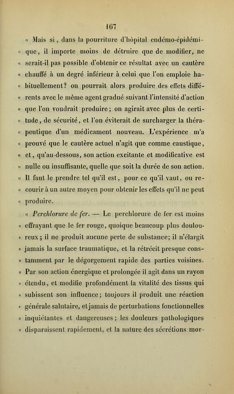 « Mais si, dans la pourriture d'hôpital endémo-épidémi- « que, il importe moins de détruire que de modifier, ne «< serait-il pas possible d'obtenir ce résultat avec un cautère « chauffé à un degré inférieur à celui que l'on emploie ha- « bituellement? on pourrait alors produire des effets diffé- <( rents avec le même agent gradué suivant l'intensité d'action « que l'on voudrait produire ; on agirait avec plus de certi- « tude , de sécurité, et l'on éviterait de surcharger la théra- « peutique d'un médicament nouveau. L'expérience m'a « prouvé que le cautère actuel n'agit que comme caustique, « et, qu'au-dessous, son action excitante et modifîcative est « nulle ou insuffisante, quelle que soit la durée de son action. « Il faut le prendre tel qu'il est, pour ce qu'il vaut, ou re- « courir à un autre moyen pour obtenir les effets qu'il ne peut « produire. <( Perchlorure de fer. — Le perchlorure de fer est moins « effrayant que le fer rouge, quoique beaucoup plus doulou- « reux; il ne produit aucune perte de substance; il n'élargit « jamais la surface traumatique, et la rétrécit presque cons- « tamment par le dégorgement rapide des parties voisines. « Par son action énergique et prolongée il agit dans un rayon « étendu, et modifie profondément la vitalité des tissus qui « subissent son influence; toujours il produit une réaction « générale salutaire, et jamais de perturbations fonctionnelles « inquiétantes et dangereuses ; les douleurs pathologiques « disparaissent rapidement, et la nature des sécrétions mor-