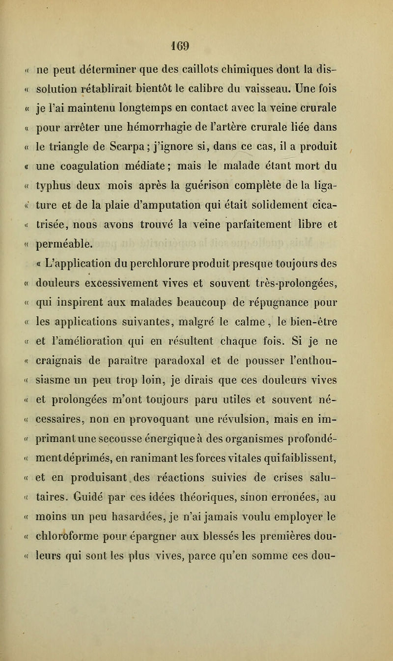 « ne peut déterminer que des caillots chimiques dont la dis— « solution rétablirait bientôt le calibre du vaisseau. Une fois « je l'ai maintenu longtemps en contact avec la veine crurale « pour arrêter une hémorrhagie de l'artère crurale liée dans « le triangle de Scarpa; j'ignore si, dans ce cas, il a produit « une coagulation médiate ; mais le malade étant mort du « typhus deux mois après la guérison complète de la liga- « ture et de la plaie d'amputation qui était solidement cica- « trisée, nous avons trouvé la veine parfaitement libre et « perméable. « L'application du perchlorure produit presque toujours des « douleurs excessivement vives et souvent très-prolongées, « qui inspirent aux malades beaucoup de répugnance pour « les applications suivantes, malgré le calme, le bien-être « et l'amélioration qui en résultent chaque fois. Si je ne «■ craignais de paraître paradoxal et de pousser l'enthou- « siasme un peu trop loin, je dirais que ces douleurs vives « et prolongées m'ont toujours paru utiles et souvent né- « cessaires, non en provoquant une révulsion, mais en im- « primant une secousse énergique à des organismes profondé- « ment déprimés, en ranimant les forces vitales quifaiblissent, « et en produisant. des réactions suivies de crises salu- t taires. Guidé par ces idées théoriques, sinon erronées, au « moins un peu hasardées, je n'ai jamais voulu employer le « chloroforme pour épargner aux blessés les premières dou- « leurs qui sont les plus vives, parce qu'en somme ces dou-